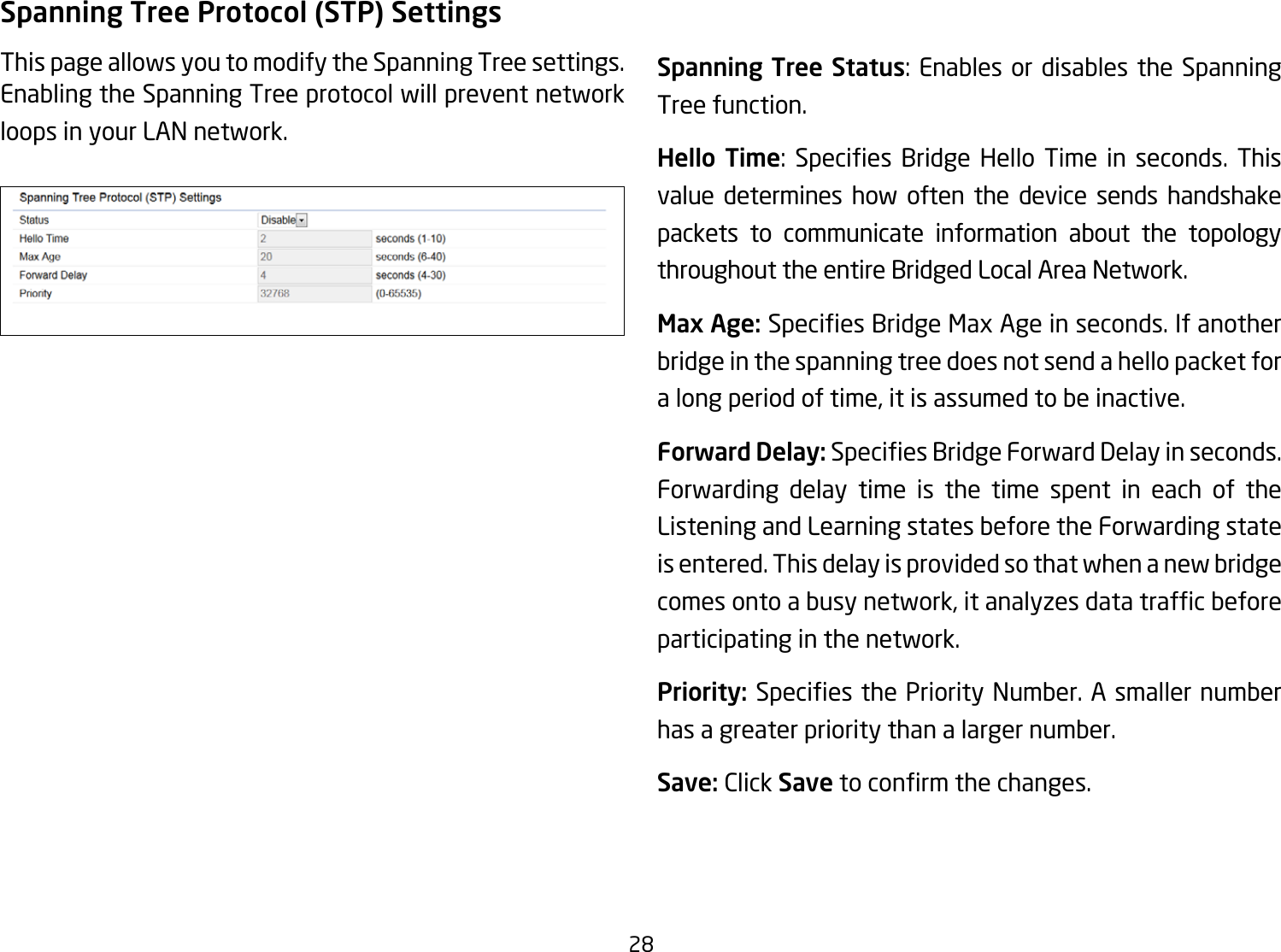 28Spanning Tree Protocol (STP) SettingsThis page allows you to modify the Spanning Tree settings. Enabling the Spanning Tree protocol will prevent network loops in your LAN network. Spanning Tree Status: Enables or disables the Spanning Tree function.Hello Time: Species Bridge Hello Time in seconds. Thisvalue determines how often the device sends handshake packets to communicate information about the topology throughout the entire Bridged Local Area Network.Max Age: SpeciesBridgeMaxAgeinseconds.Ifanotherbridge in the spanning tree does not send a hello packet for a long period of time, it is assumed to be inactive.Forward Delay:SpeciesBridgeForwardDelayinseconds.Forwarding delay time is the time spent in each of the Listening and Learning states before the Forwarding state is entered. This delay is provided so that when a new bridge comesontoabusynetwork,itanalyzesdatatrafcbeforeparticipating in the network.Priority: SpeciesthePriorityNumber.Asmallernumberhas a greater priority than a larger number.Save: Click Savetoconrmthechanges.