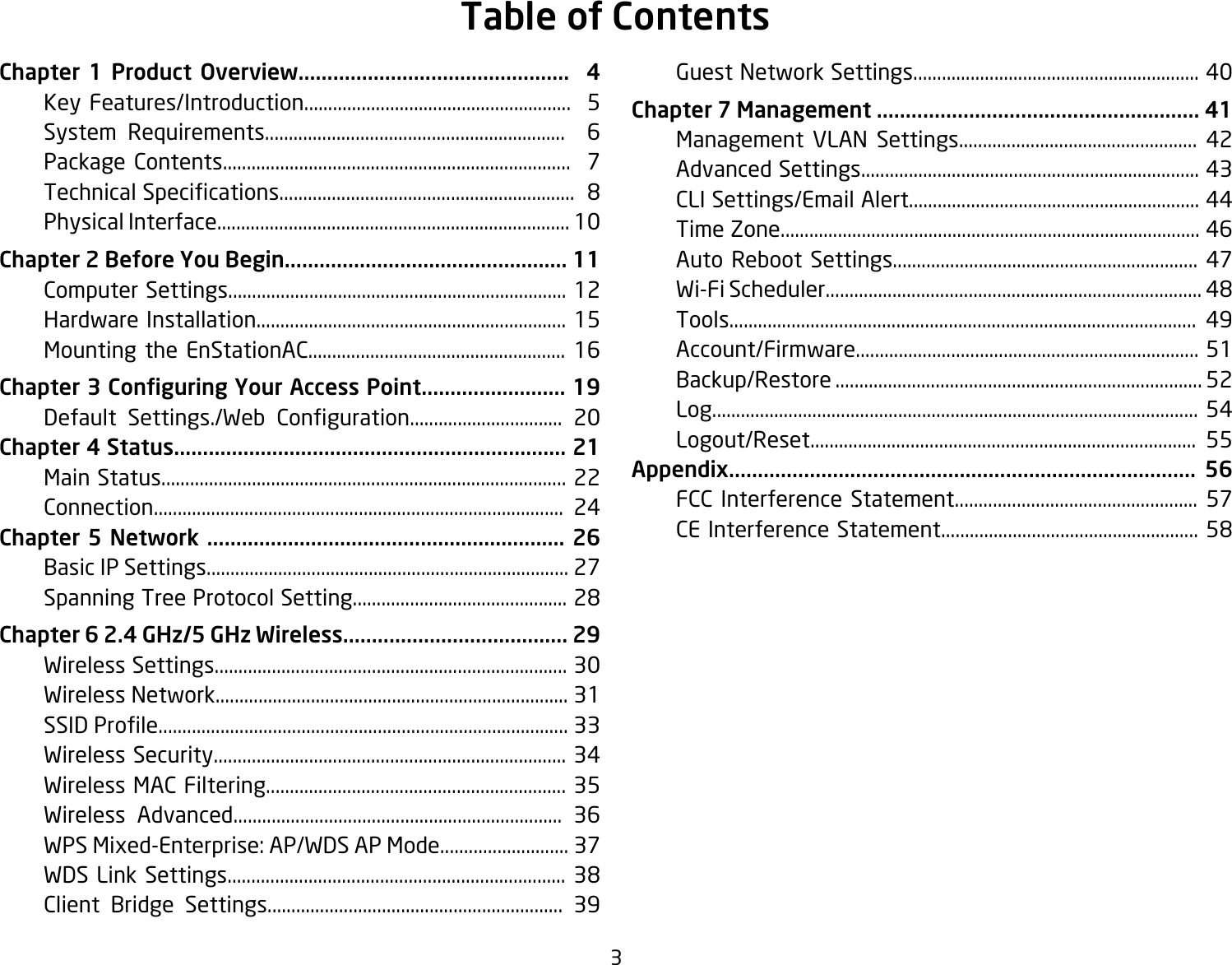 3Chapter 1 Product Overview...............................................  4  Key Features/Introduction........................................................  5  System Requirements...............................................................  6  Package Contents.........................................................................  7 TechnicalSpecications..............................................................8  Physical Interface.......................................................................... 10Chapter 2 Before You Begin................................................. 11  Computer Settings....................................................................... 12  Hardware Installation................................................................. 15  Mounting the EnStationAC...................................................... 16Chapter 3 Conguring Your Access Point......................... 19   Default Settings./Web Conguration................................ 20Chapter 4 Status.................................................................... 21  Main Status..................................................................................... 22  Connection...................................................................................... 24Chapter 5 Network .............................................................. 26  Basic IP Settings............................................................................ 27 SpanningTreeProtocolSetting.............................................28Chapter 6 2.4 GHz/5 GHz Wireless....................................... 29  Wireless Settings.......................................................................... 30  Wireless Network.......................................................................... 31 SSIDProle......................................................................................33  Wireless Security.......................................................................... 34  Wireless MAC Filtering............................................................... 35  Wireless Advanced..................................................................... 36  WPS Mixed-Enterprise: AP/WDS AP Mode........................... 37 WDSLinkSettings.......................................................................38  Client Bridge Settings.............................................................. 39  Guest Network Settings............................................................ 40Chapter 7 Management ........................................................ 41  Management VLAN Settings.................................................. 42  Advanced Settings....................................................................... 43  CLI Settings/Email Alert............................................................. 44  Time Zone........................................................................................ 46  Auto Reboot Settings................................................................ 47 Wi-FiScheduler...............................................................................48  Tools.................................................................................................. 49  Account/Firmware........................................................................ 51  Backup/Restore ............................................................................. 52  Log...................................................................................................... 54  Logout/Reset................................................................................. 55Appendix................................................................................. 56  FCC Interference Statement................................................... 57 CEInterferenceStatement......................................................58Table of Contents