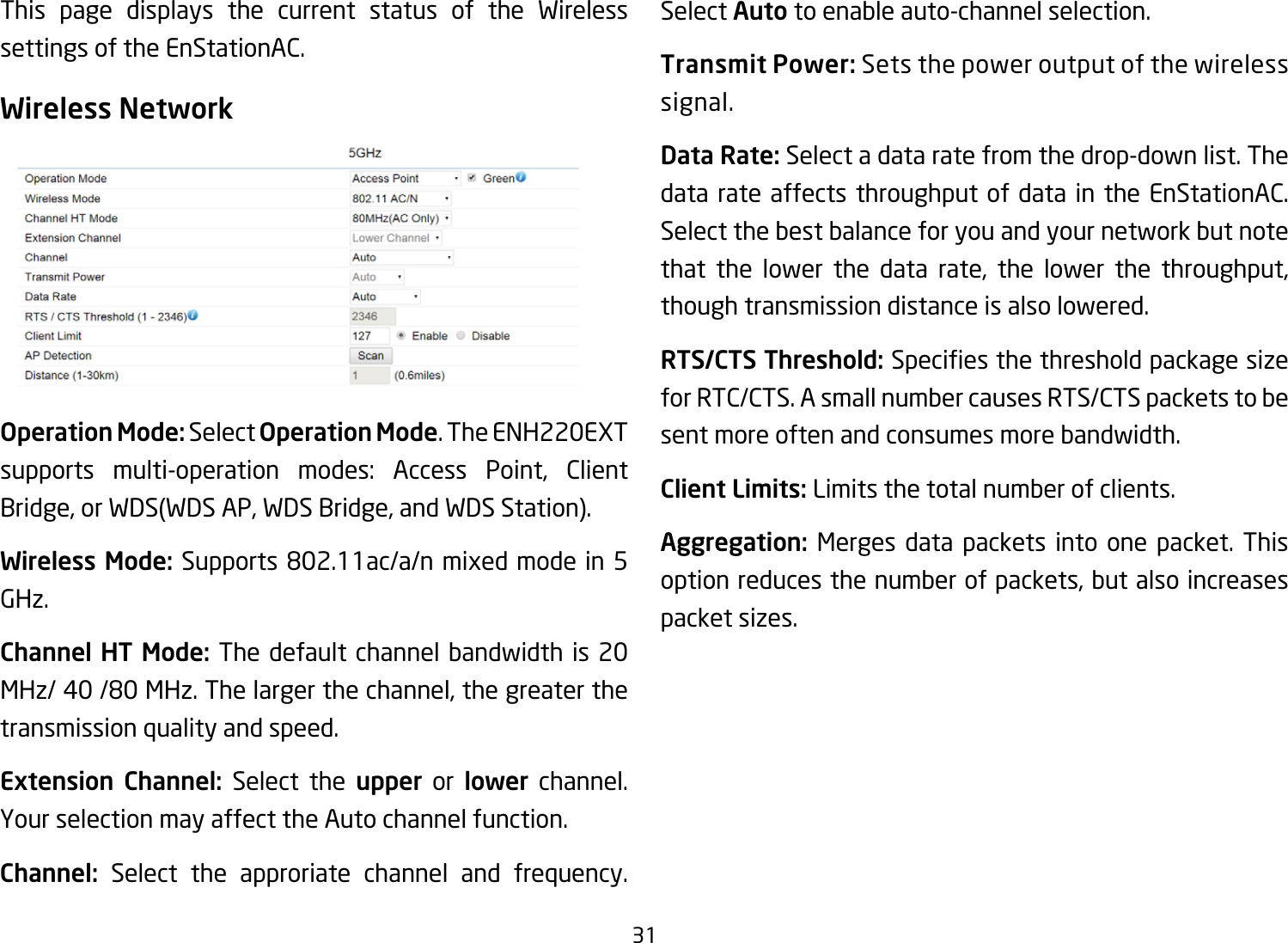 31This page displays the current status of the Wireless settings of the EnStationAC.Wireless NetworkOperation Mode: Select Operation Mode.TheENH220EXTsupports multi-operation modes: Access Point, Client Bridge,orWDS(WDSAP,WDSBridge,andWDSStation).Wireless Mode: Supports802.11ac/a/nmixedmodein5GHz.Channel HT Mode: The default channel bandwidth is 20 MHz/40/80MHz.Thelargerthechannel,thegreaterthetransmission quality and speed.Extension Channel: Select the upper or lower channel. YourselectionmayaffecttheAutochannelfunction.Channel: Select the approriate channel and frequency. Select Auto to enable auto-channel selection.Transmit Power: Sets the power output of the wireless signal.Data Rate: Select a data rate from the drop-down list. The data rate affects throughput of data in the EnStationAC. Select the best balance for you and your network but note that the lower the data rate, the lower the throughput, though transmission distance is also lowered.  RTS/CTS Threshold:Speciesthethresholdpackagesizefor RTC/CTS. A small number causes RTS/CTS packets to be sent more often and consumes more bandwidth.Client Limits: Limits the total number of clients.Aggregation: Merges data packets into one packet. This option reduces the number of packets, but also increases packetsizes.