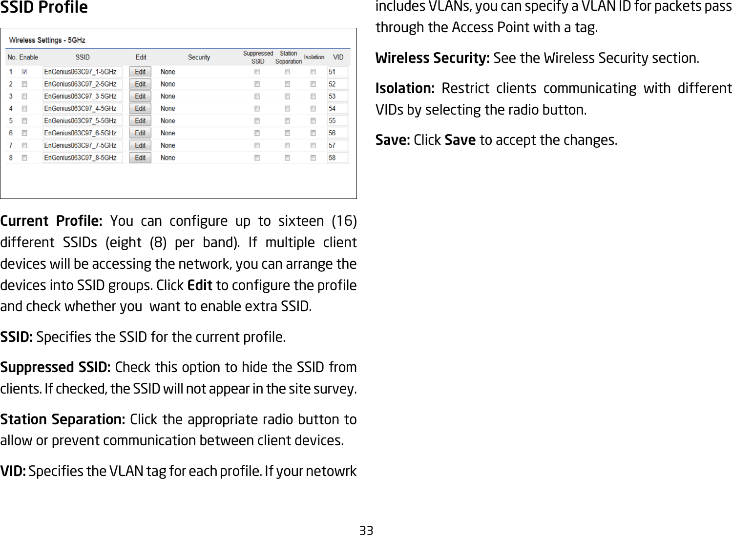 33SSID ProleCurrent  Prole: You can congure up to sixteen (16)different SSIDs (eight (8) per band). If multiple clientdevices will be accessing the network, you can arrange the devices into SSID groups. Click Edittoconguretheproleand check whether you  want to enable extra SSID.SSID:SpeciestheSSIDforthecurrentprole.Suppressed SSID: Check this option to hide the SSID from clients. If checked, the SSID will not appear in the site survey.Station Separation: Click the appropriate radio button to allow or prevent communication between client devices.VID:SpeciestheVLANtagforeachprole.Ifyournetowrkincludes VLANs, you can specify a VLAN ID for packets pass through the Access Point with a tag.Wireless Security: See the Wireless Security section.Isolation:  Restrict clients communicating with different VIDs by selecting the radio button.Save: Click Save to accept the changes.
