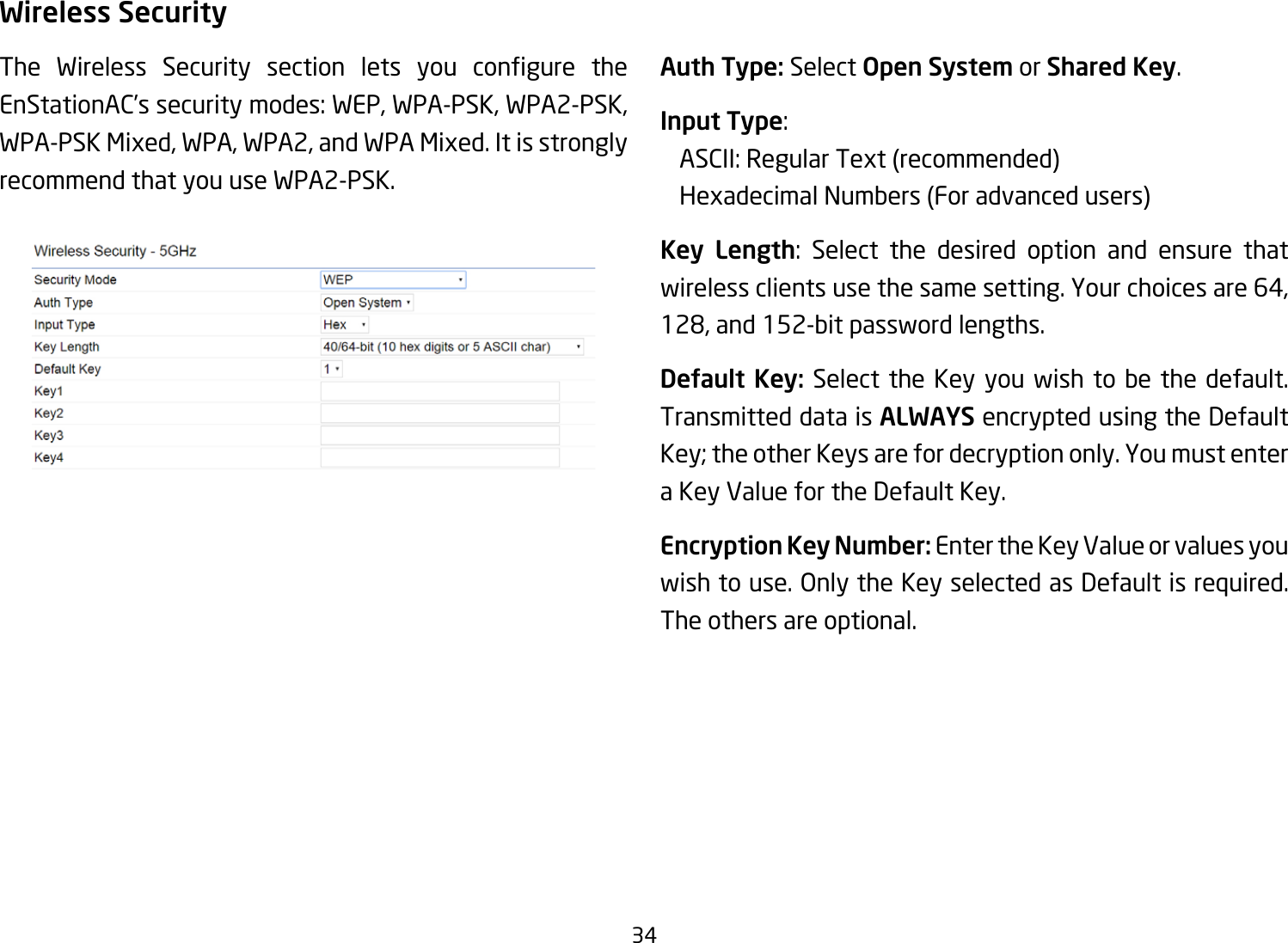 34Wireless SecurityThe Wireless Security section lets you congure theEnStationAC’s security modes: WEP, WPA-PSK, WPA2-PSK, WPA-PSK Mixed, WPA, WPA2, and WPA Mixed. It is strongly recommend that you use WPA2-PSK.   Auth Type: Select Open System or Shared Key.Input Type:   ASCII:RegularText(recommended)  HexadecimalNumbers(Foradvancedusers)Key Length: Select the desired option and ensure that wirelessclientsusethesamesetting.Yourchoicesare64,128,and152-bitpasswordlengths.Default Key: Select the Key you wish to be the default. Transmitted data is ALWAYS encrypted using the Default Key;theotherKeysarefordecryptiononly.Youmustentera Key Value for the Default Key.Encryption Key Number: Enter the Key Value or values you wishtouse.OnlytheKeyselectedasDefaultisrequired.The others are optional.