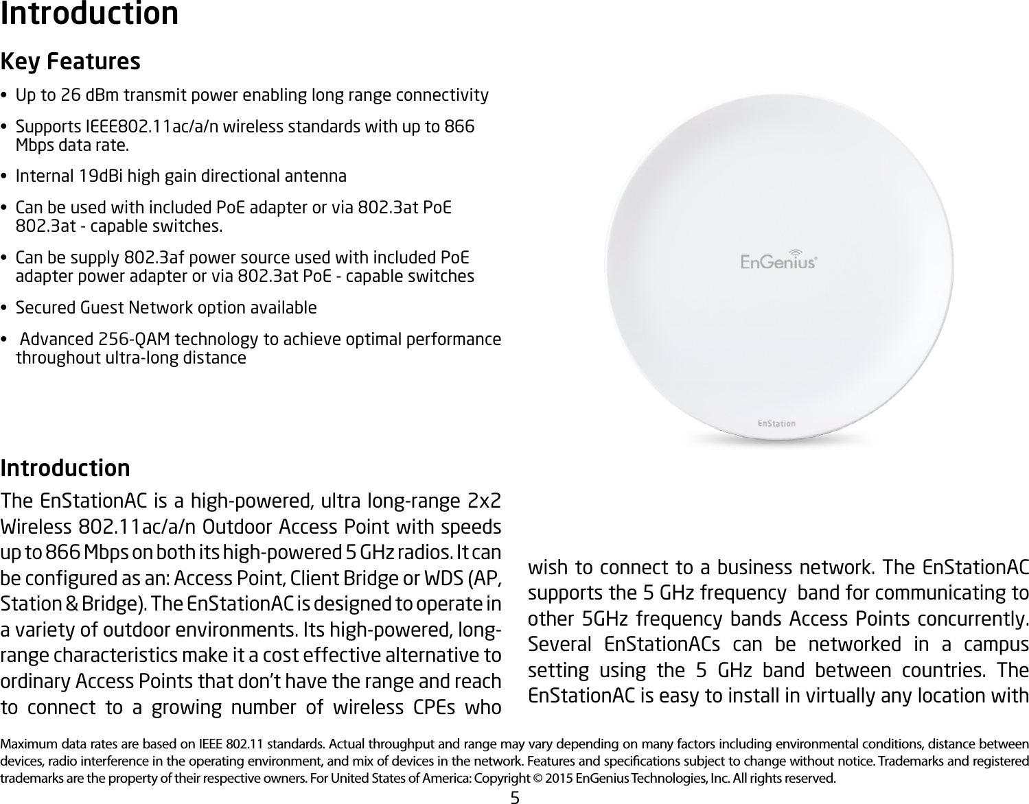 5Maximum data rates are based on IEEE 802.11 standards. Actual throughput and range may vary depending on many factors including environmental conditions, distance between devices, radio interference in the operating environment, and mix of devices in the network. Features and specications subject to change without notice. Trademarks and registered trademarks are the property of their respective owners. For United States of America: Copyright © 2015 EnGenius Technologies, Inc. All rights reserved.Key Features• Upto26dBmtransmitpowerenablinglongrangeconnectivity• SupportsIEEE802.11ac/a/nwirelessstandardswithupto866   Mbps data rate.• Internal19dBihighgaindirectionalantenna• CanbeusedwithincludedPoEadapterorvia802.3atPoE  802.3at-capableswitches.• Canbesupply802.3afpowersourceusedwithincludedPoE  adapterpoweradapterorvia802.3atPoE-capableswitches• SecuredGuestNetworkoptionavailable• Advanced256-QAMtechnologytoachieveoptimalperformance   throughout ultra-long distance  Introduction The EnStationAC is a high-powered, ultra long-range 2x2  Wireless802.11ac/a/nOutdoorAccessPointwithspeedsupto866Mbpsonbothitshigh-powered5GHzradios.Itcanbeconguredasan:AccessPoint,ClientBridgeorWDS(AP,Station &amp; Bridge). The EnStationAC is designed to operate in a variety of outdoor environments. Its high-powered, long-range characteristics make it a cost effective alternative to ordinary Access Points that don’t have the range and reach to connect to a growing number of wireless CPEs who Introductionwish to connect to a business network. The EnStationAC supportsthe5GHzfrequencybandforcommunicatingtoother 5GHz frequency bands Access Points concurrently.Several EnStationACs can be networked in a campus setting using the 5 GHz band between countries. TheEnStationAC is easy to install in virtually any location with 