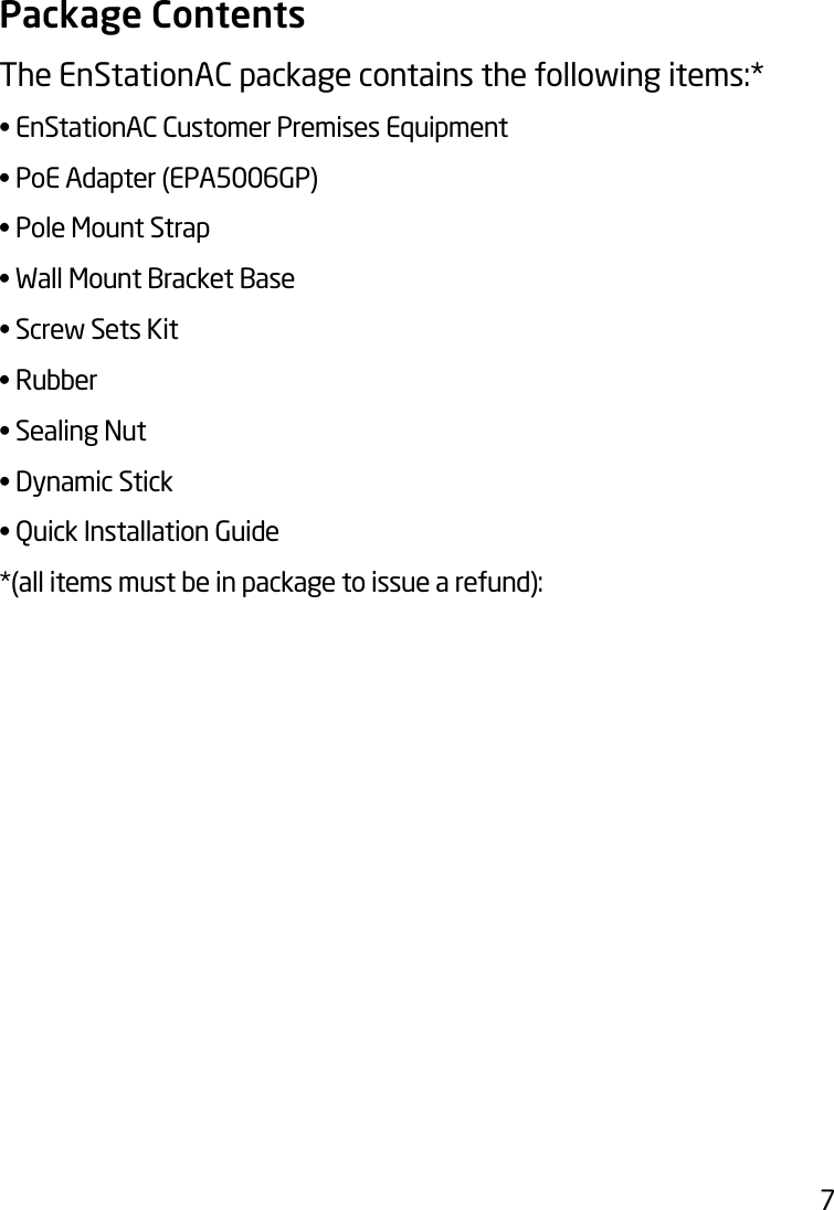 7Package ContentsThe EnStationAC package contains the following items:* •EnStationACCustomerPremisesEquipment•PoEAdapter(EPA5006GP)•PoleMountStrap•WallMountBracketBase•ScrewSetsKit•Rubber•SealingNut•DynamicStick•QuickInstallationGuide*(allitemsmustbeinpackagetoissuearefund):