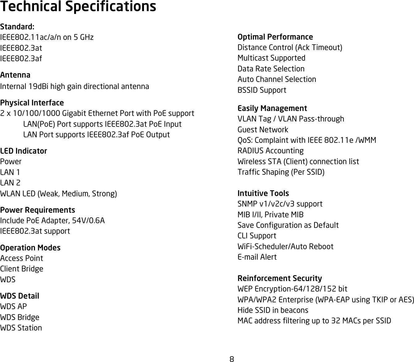 8Optimal PerformanceDistanceControl(AckTimeout)Multicast SupportedData Rate SelectionAuto Channel SelectionBSSID Support Easily ManagementVLAN Tag / VLAN Pass-throughGuest NetworkQoS:ComplaintwithIEEE802.11e/WMMRADIUSAccountingWirelessSTA(Client)connectionlistTrafcShaping(PerSSID)Intuitive ToolsSNMP v1/v2c/v3 supportMIB I/II, Private MIBSaveCongurationasDefaultCLI SupportWiFi-Scheduler/Auto RebootE-mail AlertReinforcement SecurityWEPEncryption-64/128/152bitWPA/WPA2Enterprise(WPA-EAPusingTKIPorAES)Hide SSID in beaconsMACaddresslteringupto32MACsperSSIDStandard:IEEE802.11ac/a/non5GHzIEEE802.3atIEEE802.3afAntennaInternal 19dBi high gain directional antenna Physical Interface2 x 10/100/1000 Gigabit Ethernet Port with PoE support LAN(PoE)PortsupportsIEEE802.3atPoEInput LANPortsupportsIEEE802.3afPoEOutputLED IndicatorPowerLAN 1LAN 2WLANLED(Weak,Medium,Strong)Power RequirementsInclude PoE Adapter, 54V/0.6AIEEE802.3atsupportOperation ModesAccess PointClient BridgeWDSWDS DetailWDS APWDS BridgeWDS StationTechnical Specications