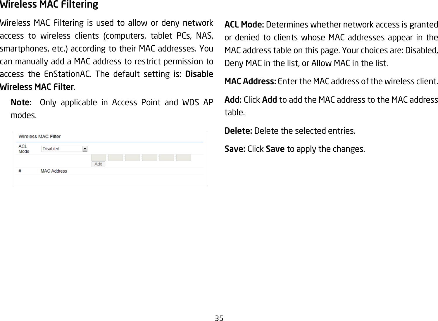 35Wireless MAC FilteringWireless MAC Filtering is used to allow or deny network access to wireless clients (computers, tablet PCs, NAS,smartphones,etc.)accordingtotheirMACaddresses.Youcan manually add a MAC address to restrict permission to access the EnStationAC. The default setting is: Disable Wireless MAC Filter.Note:   Only applicable in Access Point and WDS APmodes.ACL Mode: Determines whether network access is granted or denied to clients whose MAC addresses appear in the MACaddresstableonthispage.Yourchoicesare:Disabled,Deny MAC in the list, or Allow MAC in the list.MAC Address: Enter the MAC address of the wireless client.Add: Click Add to add the MAC address to the MAC address table.Delete: Delete the selected entries.Save: Click Save to apply the changes.