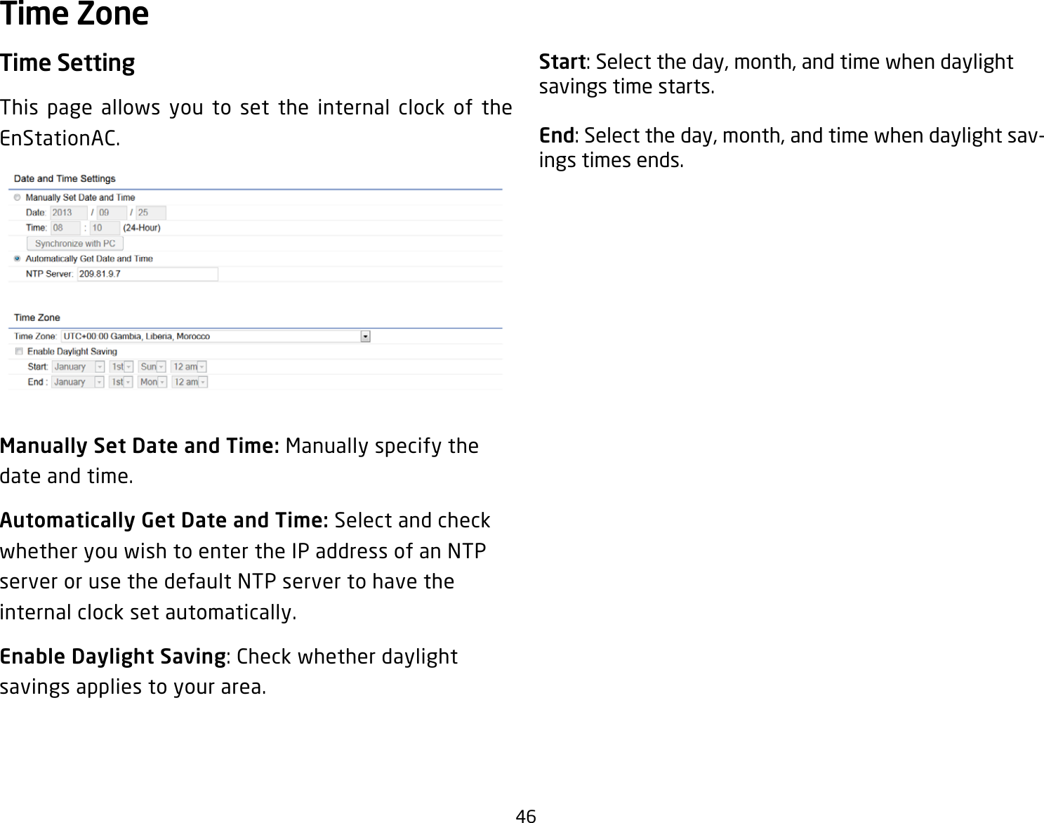 46Time SettingThis page allows you to set the internal clock of the EnStationAC.Manually Set Date and Time: Manually specify the date and time.Automatically Get Date and Time: Select and check whether you wish to enter the IP address of an NTP server or use the default NTP server to have the internal clock set automatically.Enable Daylight Saving: Check whether daylight savings applies to your area.Start: Select the day, month, and time when daylight savings time starts.End: Select the day, month, and time when daylight sav-ings times ends.Time Zone