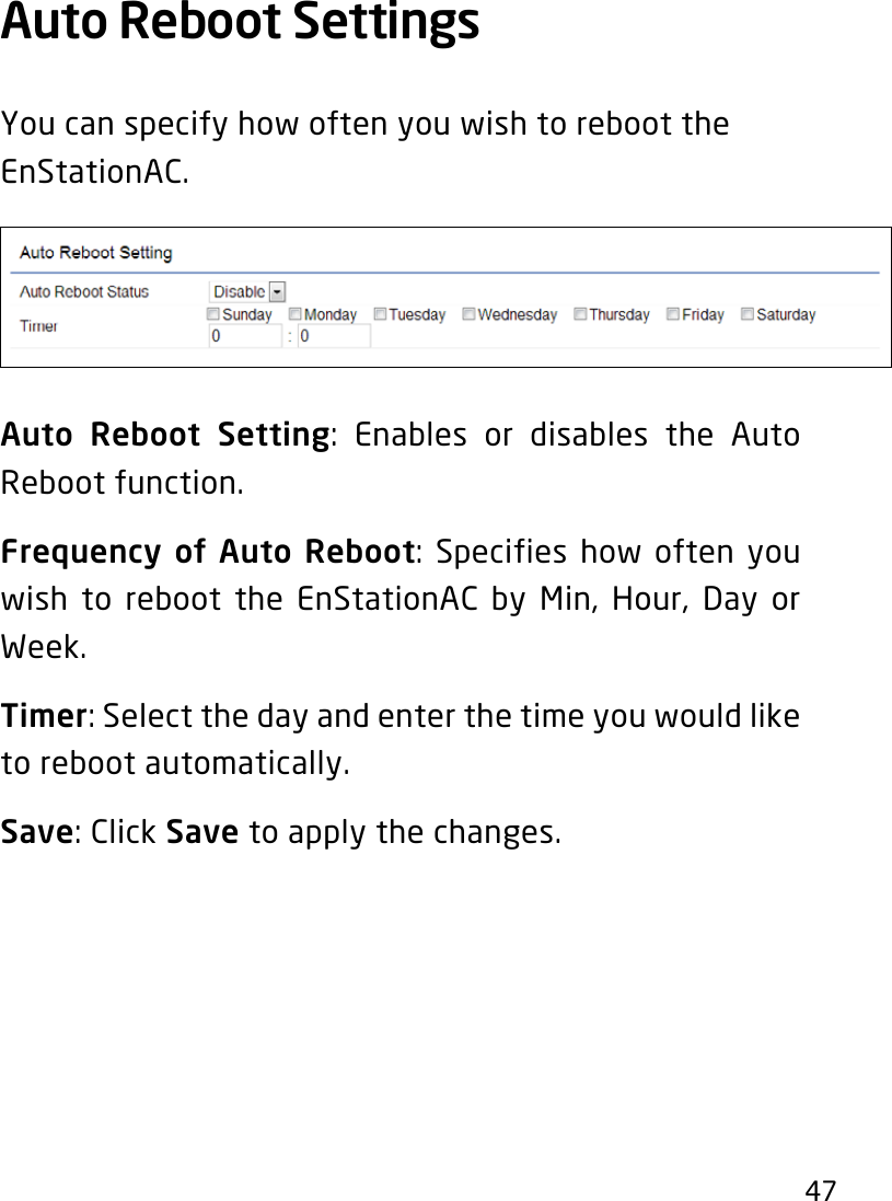 47Auto Reboot Settings YoucanspecifyhowoftenyouwishtoreboottheEnStationAC.Auto Reboot Setting: Enables or disables the Auto Reboot function.Frequency of Auto Reboot: Specifies how often you wish to reboot the EnStationAC by Min, Hour, Day or Week.Timer: Select the day and enter the time you would like to reboot automatically.Save: Click Save to apply the changes.