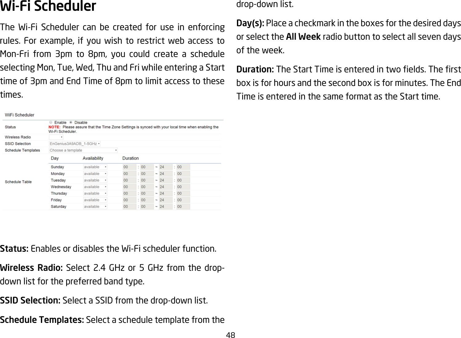 48Wi-Fi SchedulerThe Wi-Fi Scheduler can be created for use in enforcing rules. For example, if you wish to restrict web access to Mon-Fri from 3pm to 8pm, you could create a scheduleselecting Mon, Tue, Wed, Thu and Fri while entering a Start timeof3pmandEndTimeof8pmtolimitaccesstothesetimes.Status: Enables or disables the Wi-Fi scheduler function.Wireless Radio: Select 2.4 GHz or 5 GHz from the drop-down list for the preferred band type.SSID Selection: Select a SSID from the drop-down list.Schedule Templates: Select a schedule template from the drop-down list.Day(s): Place a checkmark in the boxes for the desired days or select the All Week radio button to select all seven days of the week.Duration:TheStartTimeisenteredintwoelds.Therstbox is for hours and the second box is for minutes. The End Time is entered in the same format as the Start time.