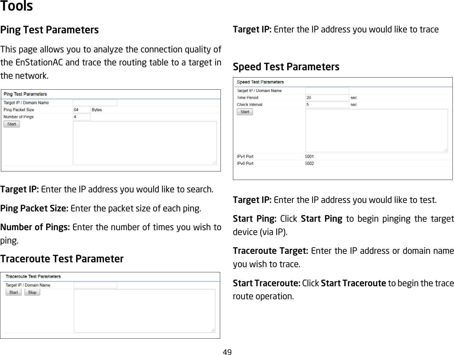 49Ping Test Parameters Thispageallowsyoutoanalyzetheconnectionqualityofthe EnStationAC and trace the routing table to a target in the network.Target IP: Enter the IP address you would like to search.Ping Packet Size:Enterthepacketsizeofeachping.Number of Pings: Enter the number of times you wish to ping.Traceroute Test ParameterTarget IP: Enter the IP address you would like to traceSpeed Test ParametersTarget IP: Enter the IP address you would like to test.Start Ping: Click Start Ping to begin pinging the target device(viaIP).Traceroute Target: Enter the IP address or domain name you wish to trace.Start Traceroute: Click Start Traceroute to begin the trace route operation.Tools