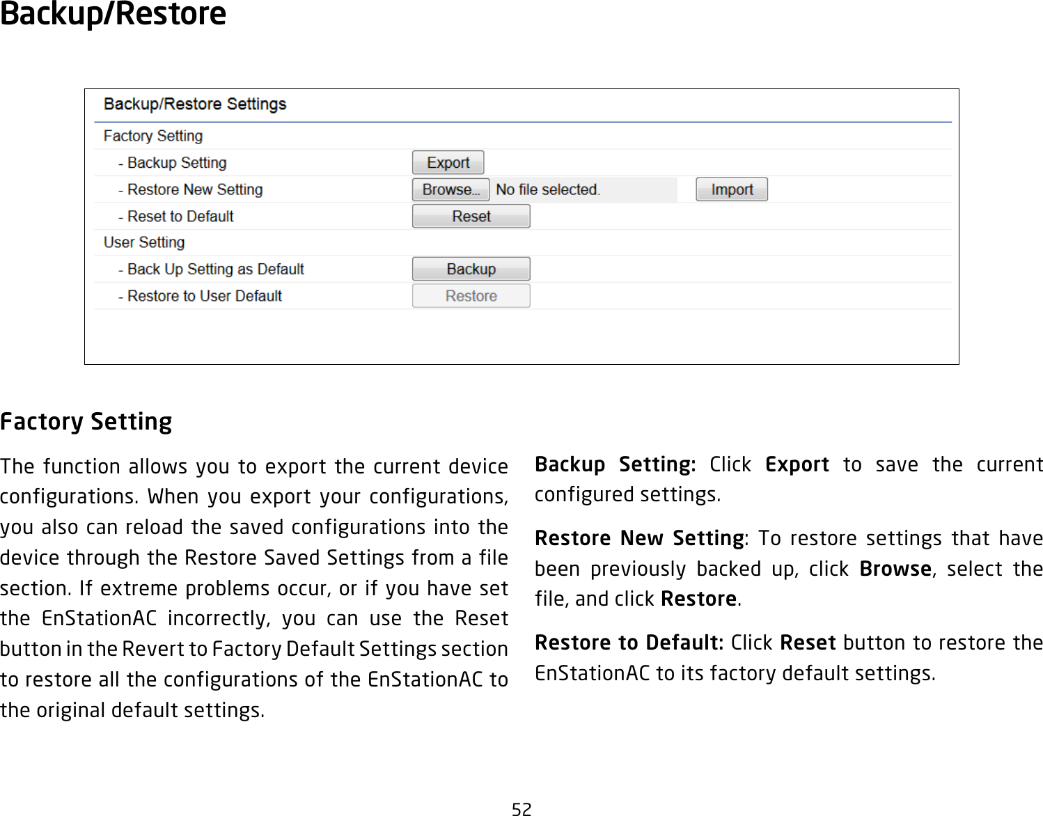 52Factory SettingThe function allows you to export the current device configurations. When you export your configurations, you also can reload the saved configurations into the device through the Restore Saved Settings from a file section. If extreme problems occur, or if you have set the EnStationAC incorrectly, you can use the Reset button in the Revert to Factory Default Settings section to restore all the configurations of the EnStationAC to the original default settings.Backup Setting: Click Export to save the current configured settings.Restore New Setting: To restore settings that have been previously backed up, click Browse, select the file, and click Restore.Restore to Default: Click Reset button to restore the EnStationAC to its factory default settings.Backup/Restore