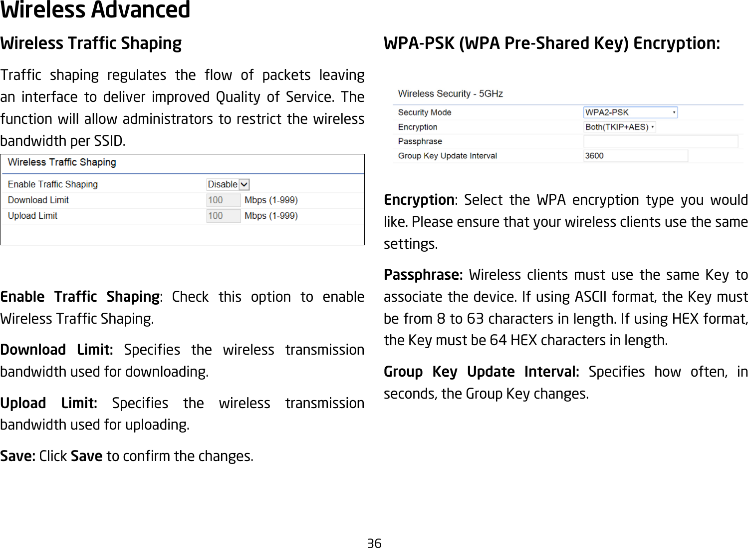 36Wireless AdvancedWireless Trafc ShapingTrafc shaping regulates the ow of packets leavingan interface to deliver improved Quality of Service. Thefunction will allow administrators to restrict the wireless bandwidth per SSID.Enable  Trafc  Shaping: Check this option to enable WirelessTrafcShaping.Download Limit: Species the wireless transmissionbandwidth used for downloading.Upload Limit: Species the wireless transmissionbandwidth used for uploading.Save: Click Savetoconrmthechanges.WPA-PSK (WPA Pre-Shared Key) Encryption:Encryption: Select the WPA encryption type you would like. Please ensure that your wireless clients use the same settings.Passphrase:  Wireless clients must use the same Key to associate the device. If using ASCII format, the Key must befrom8to63charactersinlength.IfusingHEXformat,theKeymustbe64HEXcharactersinlength.Group Key Update Interval: Species how often, inseconds, the Group Key changes.