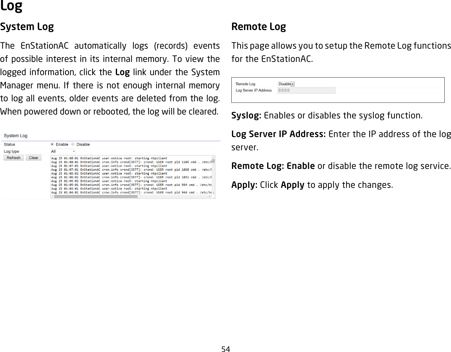 54System LogThe EnStationAC automatically logs (records) eventsof possible interest in its internal memory. To view the logged information, click the Log link under the System Manager menu. If there is not enough internal memory to log all events, older events are deleted from the log. When powered down or rebooted, the log will be cleared.Remote LogThis page allows you to setup the Remote Log functions for the EnStationAC.Syslog: Enables or disables the syslog function.Log Server IP Address: Enter the IP address of the log server.Remote Log: Enable or disable the remote log service.Apply: Click Apply to apply the changes.Log