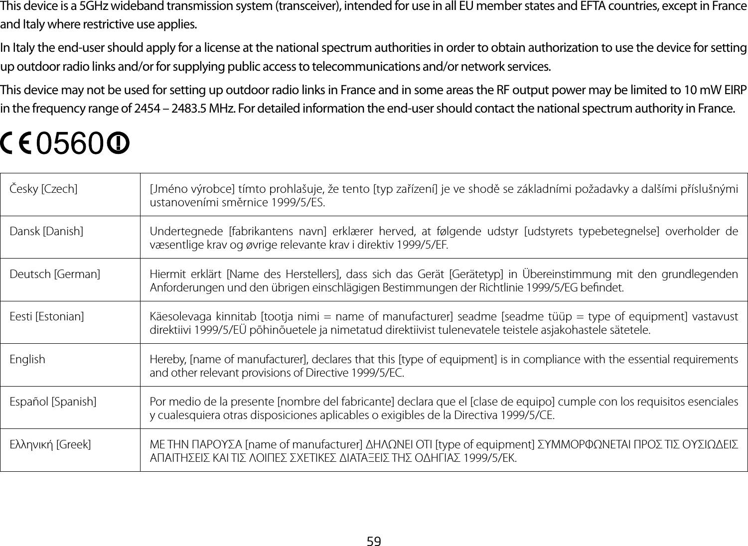 59This device is a 5GHz wideband transmission system (transceiver), intended for use in all EU member states and EFTA countries, except in France and Italy where restrictive use applies.In Italy the end-user should apply for a license at the national spectrum authorities in order to obtain authorization to use the device for setting upoutdoorradiolinksand/orforsupplyingpublicaccesstotelecommunicationsand/ornetworkservices.This device may not be used for setting up outdoor radio links in France and in some areas the RF output power may be limited to 10 mW EIRP in the frequency range of 2454 – 2483.5 MHz. For detailed information the end-user should contact the national spectrum authority in France.Česky [Czech]  [Jméno výrobce] tímto prohlašuje, že tento [typ zařízení] je ve shodě se základními požadavky a dalšími příslušnými ustanoveními směrnice 1999/5/ES.Dansk [Danish]  Undertegnede [fabrikantens navn] erklærer herved, at følgende udstyr [udstyrets typebetegnelse] overholder de væsentlige krav og øvrige relevante krav i direktiv 1999/5/EF.Deutsch [German]  Hiermit erklärt [Name des Herstellers], dass sich das Gerät [Gerätetyp] in Übereinstimmung mit den grundlegenden Anforderungen und den übrigen einschlägigen Bestimmungen der Richtlinie 1999/5/EG bendet.Eesti [Estonian] Käesolevaga kinnitab [tootja nimi = name of manufacturer] seadme [seadme tüüp = type of equipment] vastavust direktiivi 1999/5/EÜ põhinõuetele ja nimetatud direktiivist tulenevatele teistele asjakohastele sätetele.English Hereby, [name of manufacturer], declares that this [type of equipment] is in compliance with the essential requirements and other relevant provisions of Directive 1999/5/EC.Español [Spanish]  Por medio de la presente [nombre del fabricante] declara que el [clase de equipo] cumple con los requisitos esenciales y cualesquiera otras disposiciones aplicables o exigibles de la Directiva 1999/5/CE.Ελληνική [Greek]  ΜΕ ΤΗΝ ΠΑΡΟΥΣΑ [name of manufacturer] ΔΗΛΩΝΕΙ ΟΤΙ [type of equipment] ΣΥΜΜΟΡΦΩΝΕΤΑΙ ΠΡΟΣ ΤΙΣ ΟΥΣΙΩΔΕΙΣ ΑΠΑΙΤΗΣΕΙΣ ΚΑΙ ΤΙΣ ΛΟΙΠΕΣ ΣΧΕΤΙΚΕΣ ΔΙΑΤΑΞΕΙΣ ΤΗΣ ΟΔΗΓΙΑΣ 1999/5/ΕΚ.