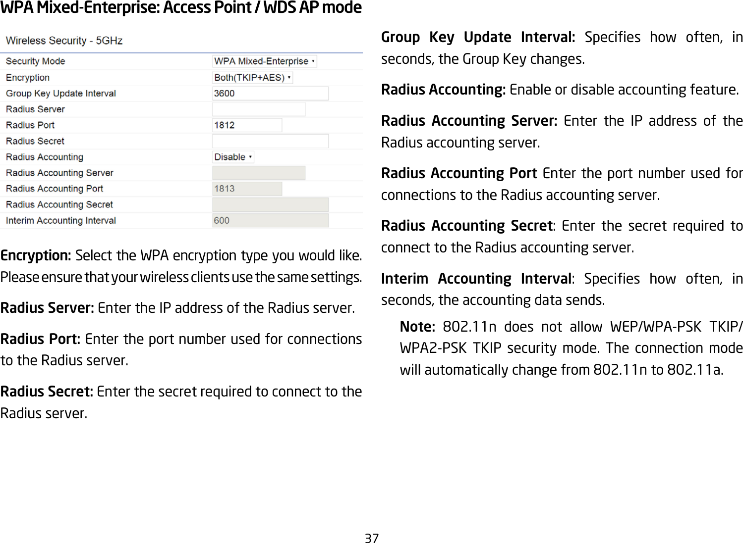 37WPA Mixed-Enterprise: Access Point / WDS AP modeEncryption: Select the WPA encryption type you would like. Please ensure that your wireless clients use the same settings.Radius Server: Enter the IP address of the Radius server.Radius Port: Enter the port number used for connections to the Radius server.Radius Secret: Enter the secret required to connect to the Radius server. Group Key Update Interval: Species how often, inseconds, the Group Key changes.Radius Accounting: Enable or disable accounting feature.Radius Accounting Server: Enter the IP address of the Radius accounting server.Radius Accounting Port Enter the port number used for connections to the Radius accounting server.Radius Accounting Secret: Enter the secret required to connect to the Radius accounting server.Interim Accounting Interval: Species how often, inseconds, the accounting data sends.Note:  802.11n does not allow WEP/WPA-PSK TKIP/WPA2-PSK TKIP security mode. The connection mode willautomaticallychangefrom802.11nto802.11a.