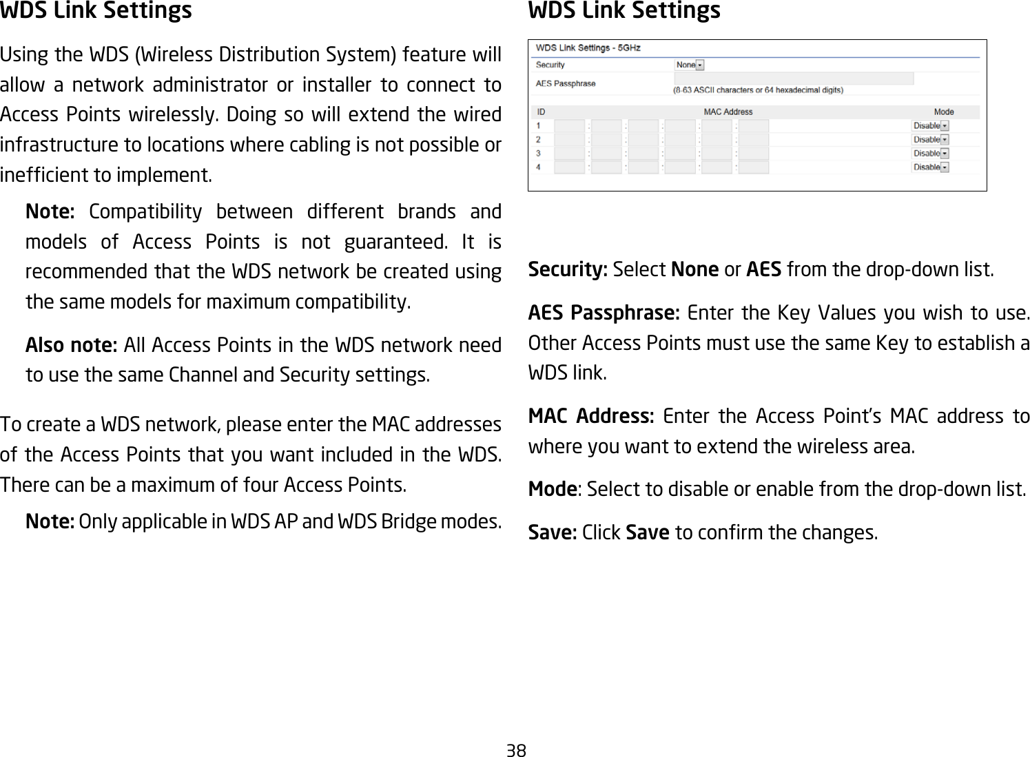 38WDS Link SettingsUsingtheWDS(WirelessDistributionSystem)featurewillallow a network administrator or installer to connect to Access Points wirelessly. Doing so will extend the wired infrastructure to locations where cabling is not possible or inefcienttoimplement.Note:  Compatibility between different brands and models of Access Points is not guaranteed. It is recommended that the WDS network be created using the same models for maximum compatibility.Also note: All Access Points in the WDS network need to use the same Channel and Security settings.To create a WDS network, please enter the MAC addresses of the Access Points that you want included in the WDS. There can be a maximum of four Access Points.Note: OnlyapplicableinWDSAPandWDSBridgemodes.WDS Link SettingsSecurity: Select None or AES from the drop-down list.AES Passphrase: Enter the Key Values you wish to use.  OtherAccessPointsmustusethesameKeytoestablishaWDS link.MAC Address: Enter the Access Point’s MAC address to where you want to extend the wireless area.Mode: Select to disable or enable from the drop-down list.Save: Click Save toconrmthechanges. 