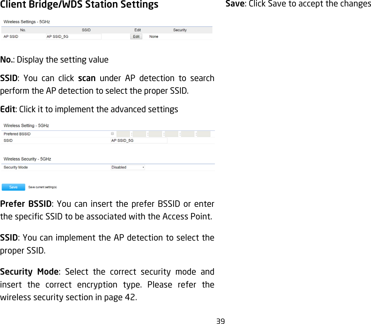 39Client Bridge/WDS Station SettingsNo.: Display the setting valueSSID: You can click scan under AP detection to search perform the AP detection to select the proper SSID.Edit: Click it to implement the advanced settingsPrefer BSSID:YoucaninsertthepreferBSSIDorenterthespecicSSIDtobeassociatedwiththeAccessPoint.SSID:YoucanimplementtheAPdetectiontoselecttheproper SSID.Security Mode: Select the correct security mode and insert the correct encryption type. Please refer the wireless security section in page 42.Save: Click Save to accept the changes