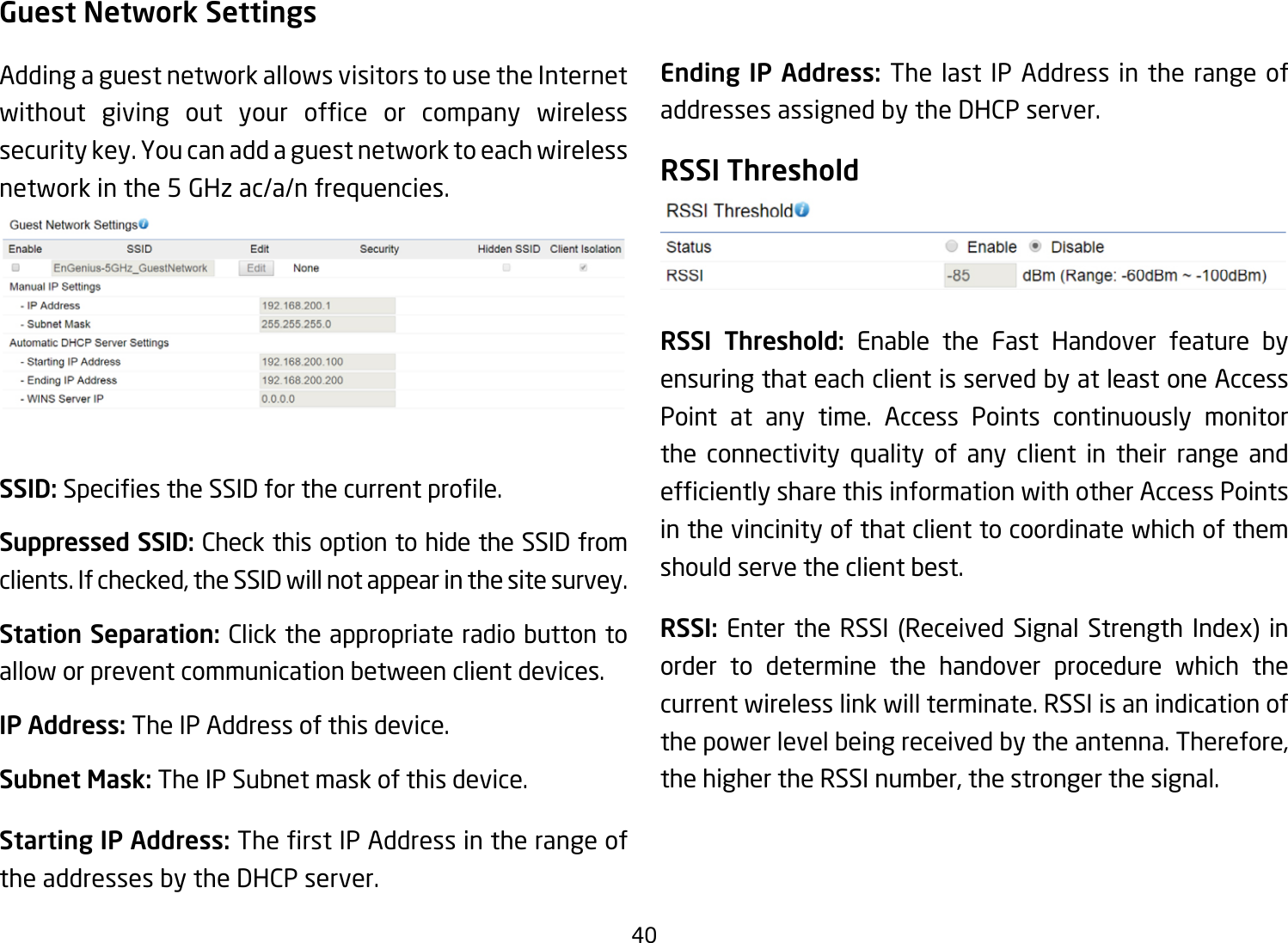 40Guest Network SettingsAdding a guest network allows visitors to use the Internet without giving out your ofce or company wirelesssecuritykey.Youcanaddaguestnetworktoeachwirelessnetworkinthe5GHzac/a/nfrequencies.SSID:SpeciestheSSIDforthecurrentprole.Suppressed SSID: Check this option to hide the SSID from clients. If checked, the SSID will not appear in the site survey.Station Separation: Click the appropriate radio button to allow or prevent communication between client devices.IP Address: The IP Address of this device.Subnet Mask: The IP Subnet mask of this device.Starting IP Address: TherstIPAddressintherangeofthe addresses by the DHCP server. Ending IP Address: The last IP Address in the range of addresses assigned by the DHCP server.RSSI ThresholdRSSI Threshold: Enable the Fast Handover feature by ensuring that each client is served by at least one Access Point at any time. Access Points continuously monitor the connectivity quality of any client in their range and efcientlysharethisinformationwithotherAccessPointsin the vincinity of that client to coordinate which of them should serve the client best. RSSI: Enter the RSSI (Received Signal Strength Index) inorder to determine the handover procedure which the current wireless link will terminate. RSSI is an indication of the power level being received by the antenna. Therefore, the higher the RSSI number, the stronger the signal.