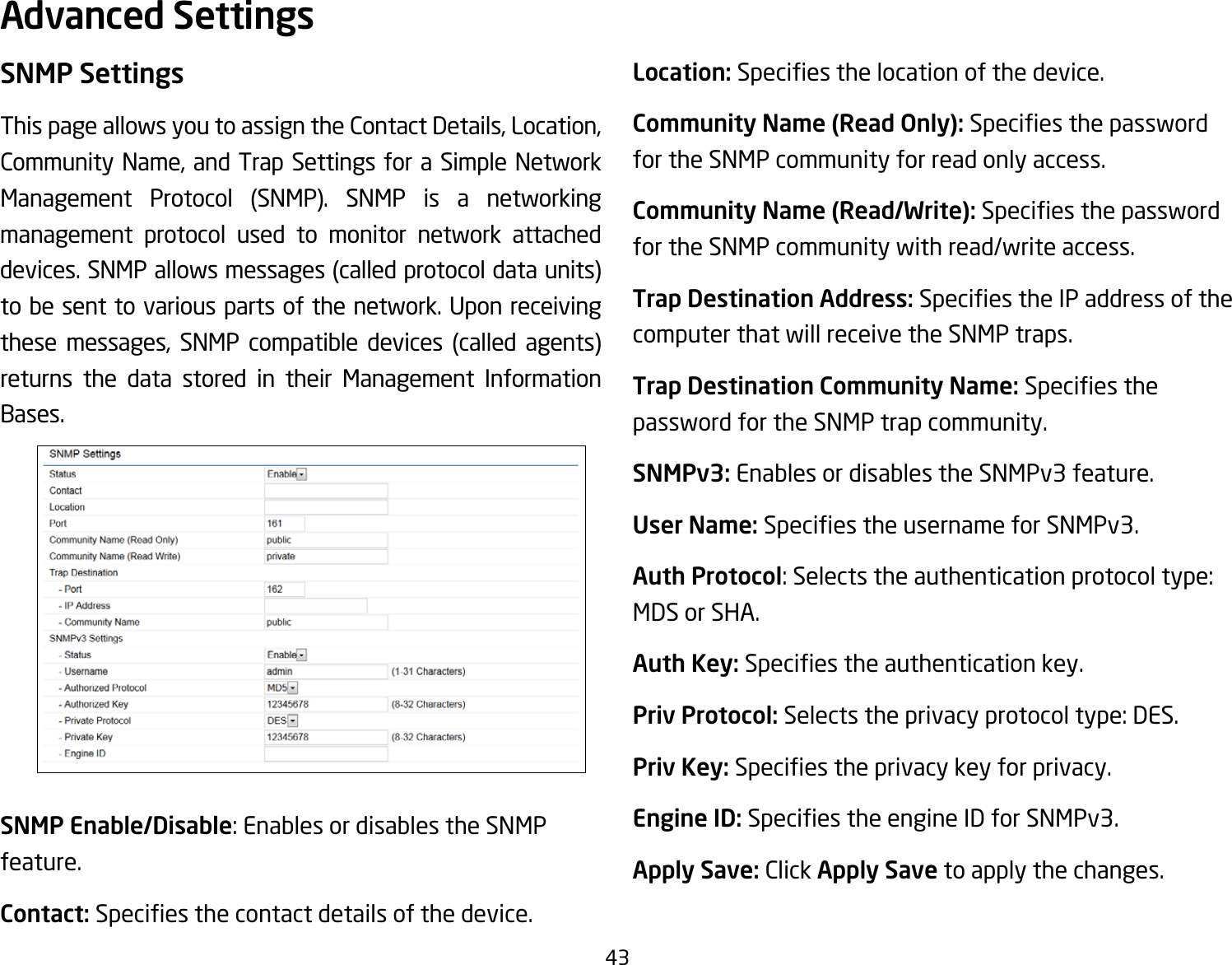 43SNMP SettingsThis page allows you to assign the Contact Details, Location, Community Name, and Trap Settings for a Simple Network Management Protocol (SNMP). SNMP is a networkingmanagement protocol used to monitor network attached devices.SNMPallowsmessages(calledprotocoldataunits)tobesenttovariouspartsofthenetwork.Uponreceivingthese messages, SNMP compatible devices (called agents)returns the data stored in their Management Information Bases.SNMP Enable/Disable: Enables or disables the SNMP feature.Contact: Speciesthecontactdetailsofthedevice.Location: Speciesthelocationofthedevice.Community Name (Read Only): Speciesthepasswordfor the SNMP community for read only access.Community Name (Read/Write):Speciesthepasswordfor the SNMP community with read/write access.Trap Destination Address:SpeciestheIPaddressofthecomputer that will receive the SNMP traps.Trap Destination Community Name: Speciesthepassword for the SNMP trap community.SNMPv3: Enables or disables the SNMPv3 feature.User Name:SpeciestheusernameforSNMPv3.Auth Protocol: Selects the authentication protocol type: MDS or SHA.Auth Key: Speciestheauthenticationkey.Priv Protocol: Selects the privacy protocol type: DES.Priv Key: Speciestheprivacykeyforprivacy.Engine ID: SpeciestheengineIDforSNMPv3.Apply Save: Click Apply Save to apply the changes.Advanced Settings