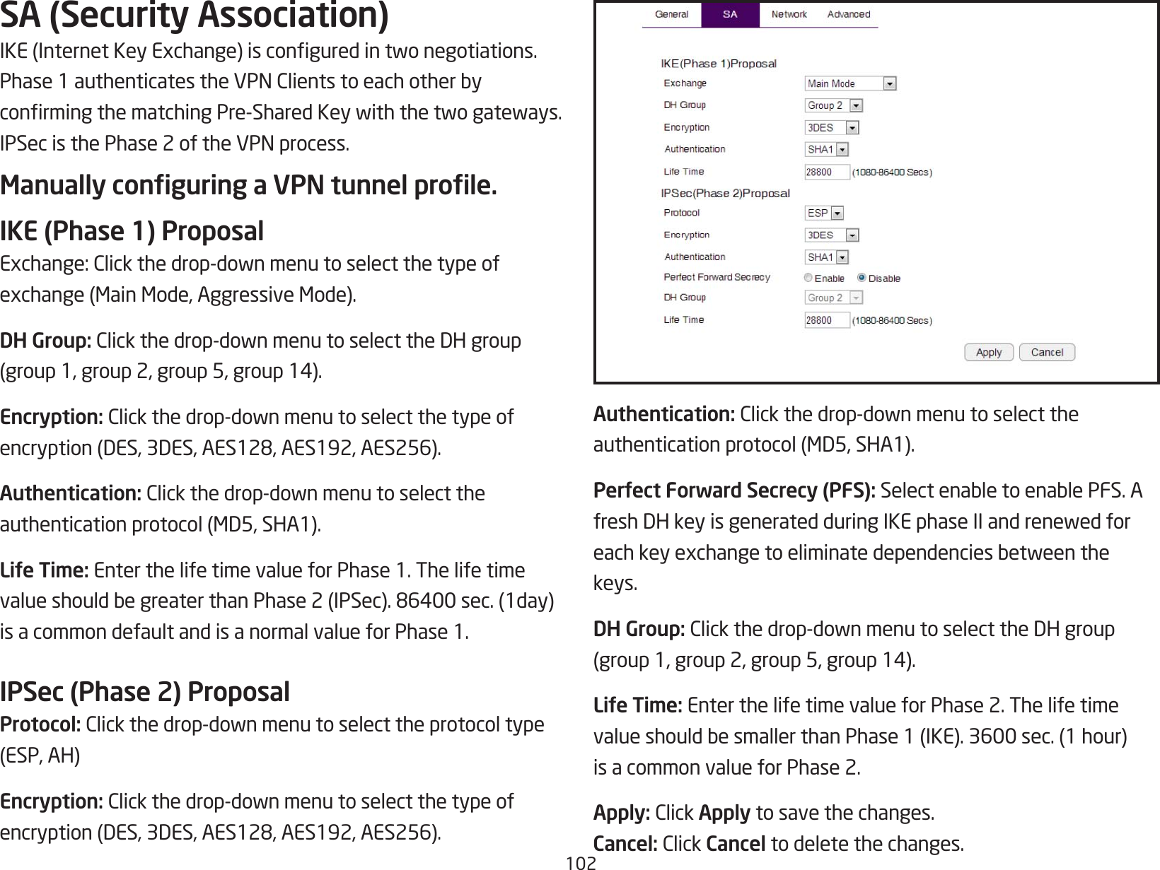 102SA (Security Association)IKE(InternetKeyExchange)isconguredintwonegotiations.Phase1authenticatestheVPNClientstoeachotherbyconrmingthematchingPre-SharedKeywiththetwogateways.IPSecisthePhase2oftheVPNprocess.Manually conguring a VPN tunnel prole.IKE (Phase 1) ProposalExchange:Clickthedrop-downmenutoselectthetypeofexchange(MainMode,AggressiveMode).DH Group:Clickthedrop-downmenutoselecttheDHgroup(group1,group2,group5,group14).Encryption: Clickthedrop-downmenutoselectthetypeofencryption(DES,3DES,AES128,AES192,AES256).Authentication: Clickthedrop-downmenutoselecttheauthenticationprotocol(MD5,SHA1).Life Time: Enter the life time value for Phase 1. The life timevalueshouldbegreaterthanPhase2(IPSec).86400sec.(1day)is a common default and is a normal value for Phase 1.IPSec (Phase 2) ProposalProtocol: Clickthedrop-downmenutoselecttheprotocoltype(ESP,AH)Encryption: Clickthedrop-downmenutoselectthetypeofencryption(DES,3DES,AES128,AES192,AES256).Authentication: Clickthedrop-downmenutoselecttheauthenticationprotocol(MD5,SHA1).Perfect Forward Secrecy (PFS):SelectenabletoenablePFS.AfreshDHkeyisgeneratedduringIKEphaseIIandrenewedforeachkeyexchangetoeliminatedependenciesbetweenthekeys.DH Group: Clickthedrop-downmenutoselecttheDHgroup(group1,group2,group5,group14).Life Time: Enter the life time value for Phase 2. The life timevalueshouldbesmallerthanPhase1(IKE).3600sec.(1hour)is a common value for Phase 2.Apply: ClickApply to save the changes.Cancel:ClickCancel to delete the changes.