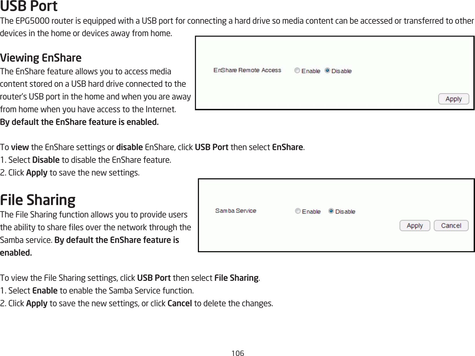 106USB PortTheEPG5000routerisequippedwithaUSBportforconnectingaharddrivesomediacontentcanbeaccessedortransferredtootherdevicesinthehomeordevicesawayfromhome.Viewing EnShareTheEnSharefeatureallowsyoutoaccessmediacontentstoredonaUSBharddriveconnectedtotherouter’sUSBportinthehomeandwhenyouareawayfromhomewhenyouhaveaccesstotheInternet.By default the EnShare feature is enabled.To view the EnShare settings or disable EnShare, click USB Port then select EnShare.1. Select DisabletodisabletheEnSharefeature.2.ClickApplytosavethenewsettings.File SharingTheFileSharingfunctionallowsyoutoprovideuserstheabilitytosharelesoverthenetworkthroughtheSambaservice.By default the EnShare feature is enabled.ToviewtheFileSharingsettings,clickUSB Port then select File Sharing.1. Select EnabletoenabletheSambaServicefunction.2.ClickApplytosavethenewsettings,orclickCancel to delete the changes.