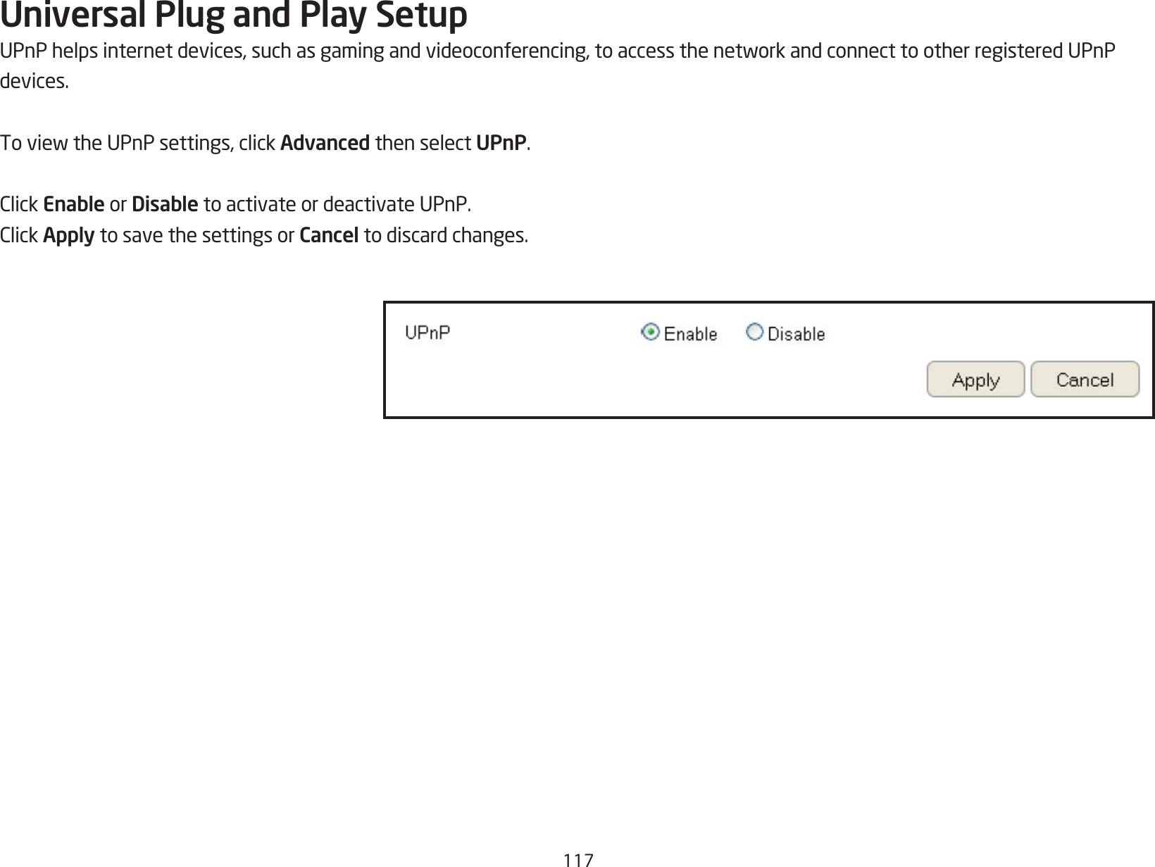 117Universal Plug and Play SetupUPnPhelpsinternetdevices,suchasgamingandvideoconferencing,toaccessthenetworkandconnecttootherregisteredUPnPdevices.ToviewtheUPnPsettings,clickAdvanced then select UPnP.ClickEnable or Disable to activate or deactivate UPnP.ClickApply to save the settings or Cancel to discard changes.