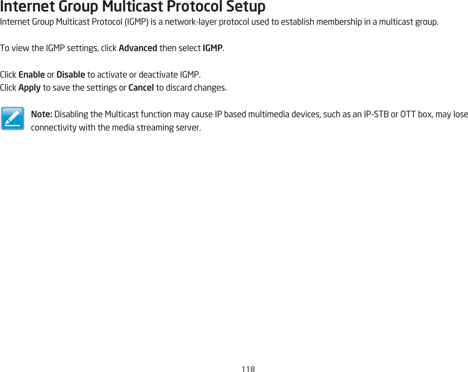 118Internet Group Multicast Protocol SetupInternetGroupMulticastProtocol(IGMP)isanetwork-layerprotocolusedtoestablishmembershipinamulticastgroup.ToviewtheIGMPsettings,clickAdvanced then select IGMP.ClickEnable or Disable toactivateordeactivateIGMP.ClickApply to save the settings or Cancel to discard changes.Note: DisablingtheMulticastfunctionmaycauseIPbasedmultimediadevices,suchasanIP-STBorOTTbox,mayloseconnectivitywiththemediastreamingserver.