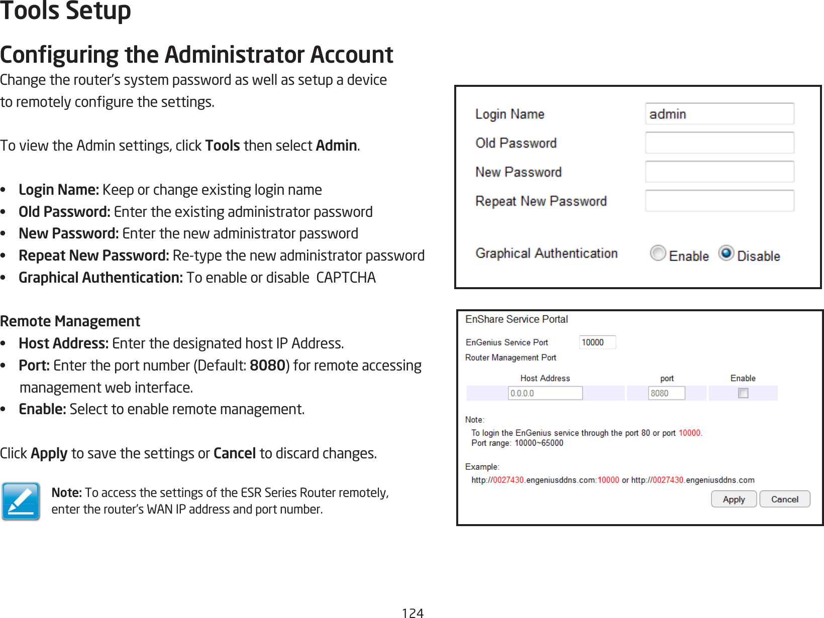 124Tools SetupConguring the Administrator AccountChangetherouter’ssystempasswordaswellassetupadevicetoremotelycongurethesettings.ToviewtheAdminsettings,clickTools then select Admin.•  Login Name:Keeporchangeexistingloginname•  Old Password:Entertheexistingadministratorpassword•  New Password:Enterthenewadministratorpassword•  Repeat New Password: Re-typethenewadministratorpassword•  Graphical Authentication: ToenableordisableCAPTCHARemote Management•  Host Address: Enter the designated host IP Address.•  Port: Entertheportnumber(Default:8080)forremoteaccessingmanagementwebinterface.•  Enable:Selecttoenableremotemanagement.ClickApply to save the settings or Cancel to discard changes.Note: To access the settings of the ESR Series Router remotely, entertherouter’sWANIPaddressandportnumber.