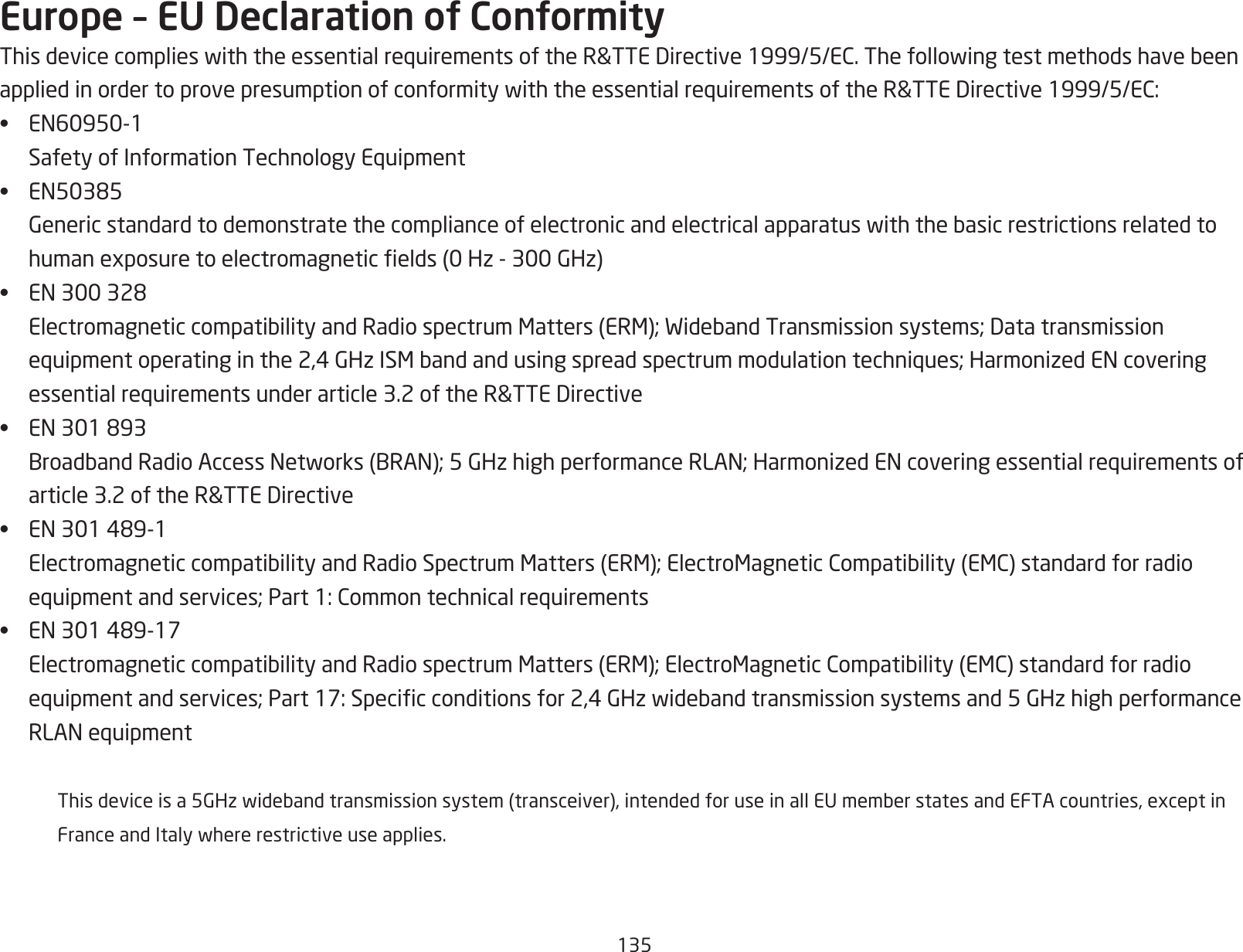 135Europe – EU Declaration of ConformityThisdevicecomplieswiththeessentialrequirementsoftheR&amp;TTEDirective1999/5/EC.ThefollowingtestmethodshavebeenappliedinordertoprovepresumptionofconformitywiththeessentialrequirementsoftheR&amp;TTEDirective1999/5/EC:• EN60950-1 SafetyofInformationTechnologyEquipment• EN50385 Genericstandardtodemonstratethecomplianceofelectronicandelectricalapparatuswiththebasicrestrictionsrelatedtohumanexposuretoelectromagneticelds(0Hz-300GHz)• EN300328 ElectromagneticcompatibilityandRadiospectrumMatters(ERM);WidebandTransmissionsystems;Datatransmissionequipmentoperatinginthe2,4GHzISMbandandusingspreadspectrummodulationtechniques;HarmonizedENcoveringessentialrequirementsunderarticle3.2oftheR&amp;TTEDirective• EN301893 BroadbandRadioAccessNetworks(BRAN);5GHzhighperformanceRLAN;HarmonizedENcoveringessentialrequirementsofarticle3.2oftheR&amp;TTEDirective• EN301489-1 ElectromagneticcompatibilityandRadioSpectrumMatters(ERM);ElectroMagneticCompatibility(EMC)standardforradioequipmentandservices;Part1:Commontechnicalrequirements• EN301489-17 ElectromagneticcompatibilityandRadiospectrumMatters(ERM);ElectroMagneticCompatibility(EMC)standardforradioequipmentandservices;Part17:Specicconditionsfor2,4GHzwidebandtransmissionsystemsand5GHzhighperformanceRLANequipment  Thisdeviceisa5GHzwidebandtransmissionsystem(transceiver),intendedforuseinallEUmemberstatesandEFTAcountries,exceptin FranceandItalywhererestrictiveuseapplies. 