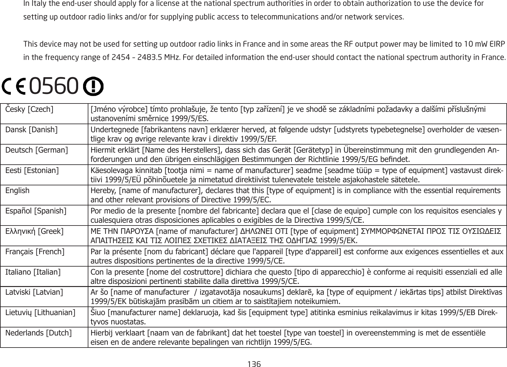 136  InItalytheend-usershouldapplyforalicenseatthenationalspectrumauthoritiesinordertoobtainauthorizationtousethedevicefor settingupoutdoorradiolinksand/orforsupplyingpublicaccesstotelecommunicationsand/ornetworkservices. ThisdevicemaynotbeusedforsettingupoutdoorradiolinksinFranceandinsomeareastheRFoutputpowermaybelimitedto10mWEIRP inthefrequencyrangeof2454–2483.5MHz.Fordetailedinformationtheend-usershouldcontactthenationalspectrumauthorityinFrance. Česky [Czech]  [Jméno výrobce] tímto prohlašuje, že tento [typ zařízení] je ve shodě se základními požadavky a dalšími příslušnými ustanoveními směrnice 1999/5/ES. Dansk [Danish] Undertegnede [fabrikantens navn] erklærer herved, at følgende udstyr [udstyrets typebetegnelse] overholder de væsen-tlige krav og øvrige relevante krav i direktiv 1999/5/EF. Deutsch [German] Hiermit erklärt [Name des Herstellers], dass sich das Gerät [Gerätetyp] in Übereinstimmung mit den grundlegenden An-forderungen und den übrigen einschlägigen Bestimmungen der Richtlinie 1999/5/EG bendet. Eesti [Estonian] Käesolevaga kinnitab [tootja nimi = name of manufacturer] seadme [seadme tüüp = type of equipment] vastavust direk-tiivi 1999/5/EÜ põhinõuetele ja nimetatud direktiivist tulenevatele teistele asjakohastele sätetele. English Hereby, [name of manufacturer], declares that this [type of equipment] is in compliance with the essential requirements and other relevant provisions of Directive 1999/5/EC. Español [Spanish] Por medio de la presente [nombre del fabricante] declara que el [clase de equipo] cumple con los requisitos esenciales y cualesquiera otras disposiciones aplicables o exigibles de la Directiva 1999/5/CE. Ελληνική [Greek] ΜΕ ΤΗΝ ΠΑΡΟΥΣΑ [name of manufacturer] ΔΗΛΩΝΕΙ ΟΤΙ [type of equipment] ΣΥΜΜΟΡΦΩΝΕΤΑΙ ΠΡΟΣ ΤΙΣ ΟΥΣΙΩΔΕΙΣ ΑΠΑΙΤΗΣΕΙΣ ΚΑΙ ΤΙΣ ΛΟΙΠΕΣ ΣΧΕΤΙΚΕΣ ΔΙΑΤΑΞΕΙΣ ΤΗΣ ΟΔΗΓΙΑΣ 1999/5/ΕΚ. Français [French] Par la présente [nom du fabricant] déclare que l&apos;appareil [type d&apos;appareil] est conforme aux exigences essentielles et aux autres dispositions pertinentes de la directive 1999/5/CE. Italiano [Italian] Con la presente [nome del costruttore] dichiara che questo [tipo di apparecchio] è conforme ai requisiti essenziali ed alle altre disposizioni pertinenti stabilite dalla direttiva 1999/5/CE. Latviski [Latvian] Ar šo [name of manufacturer  / izgatavotāja nosaukums] deklarē, ka [type of equipment / iekārtas tips] atbilst Direktīvas 1999/5/EK būtiskajām prasībām un citiem ar to saistītajiem noteikumiem. Lietuvių [Lithuanian]  Šiuo [manufacturer name] deklaruoja, kad šis [equipment type] atitinka esminius reikalavimus ir kitas 1999/5/EB Direk-tyvos nuostatas. Nederlands [Dutch] Hierbij verklaart [naam van de fabrikant] dat het toestel [type van toestel] in overeenstemming is met de essentiële eisen en de andere relevante bepalingen van richtlijn 1999/5/EG.0560