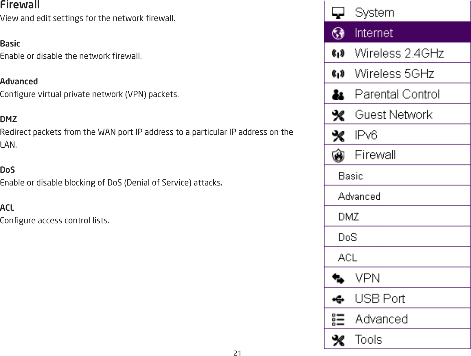 21FirewallViewandeditsettingsforthenetworkrewall.BasicEnableordisablethenetworkrewall.AdvancedCongurevirtualprivatenetwork(VPN)packets.DMZRedirectpacketsfromtheWANportIPaddresstoaparticularIPaddressontheLAN.DoSEnableordisableblockingofDoS(DenialofService)attacks.ACLCongureaccesscontrollists.