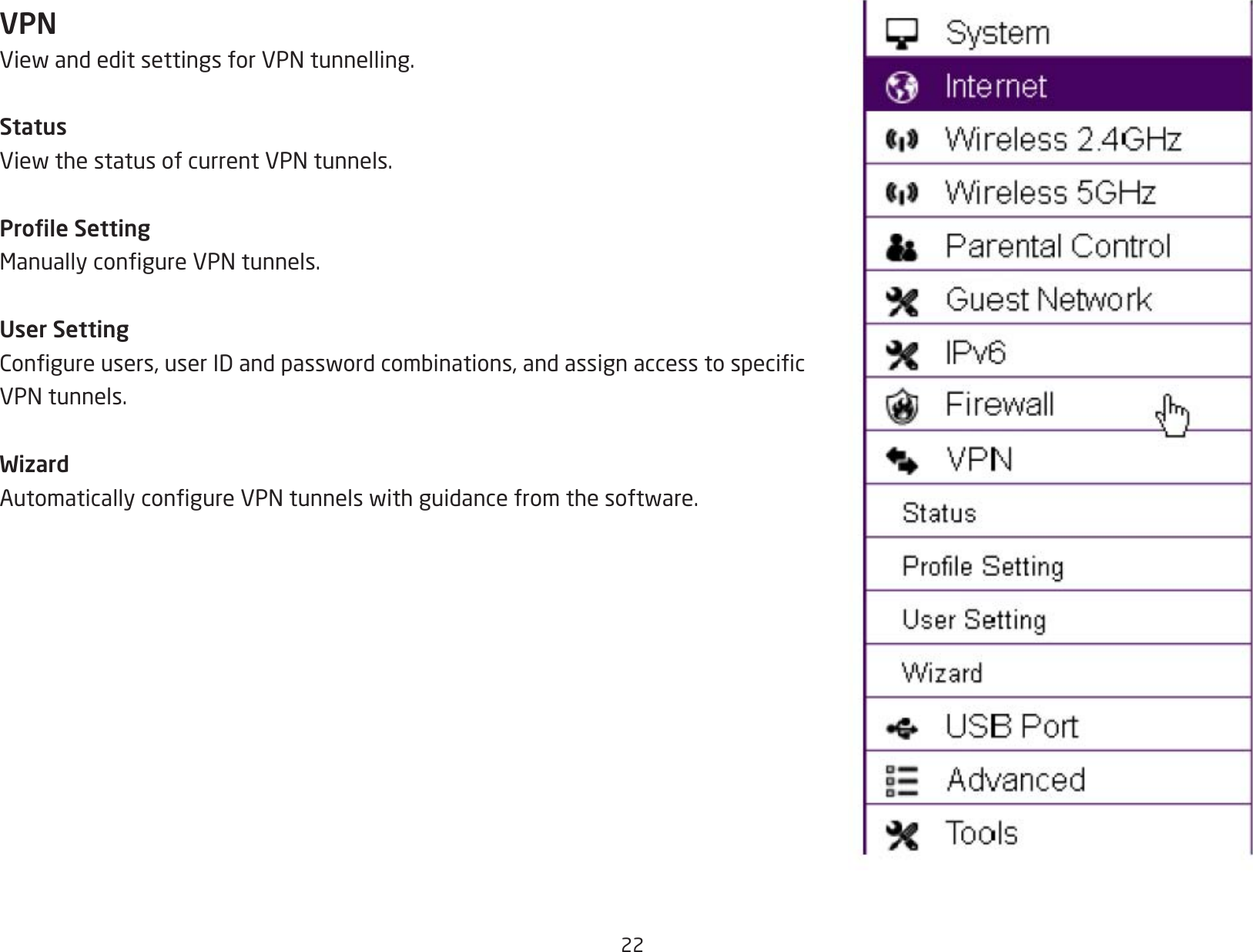 22VPNViewandeditsettingsforVPNtunnelling.StatusViewthestatusofcurrentVPNtunnels.Prole SettingManuallycongureVPNtunnels.User SettingCongureusers,userIDandpasswordcombinations,andassignaccesstospecicVPNtunnels.WizardAutomaticallycongureVPNtunnelswithguidancefromthesoftware.