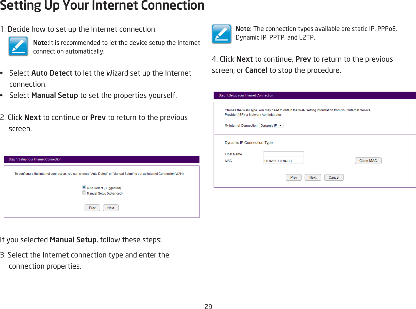 291.DecidehowtosetuptheInternetconnection.Note:It is recommended to let the device setup the Internetconnection automatically.• Select Auto DetecttolettheWizardsetuptheInternetconnection.• Select Manual Setup to set the properties yourself.2.ClickNext to continue or Prev to return to the previous screen.If you selected Manual Setup,followthesesteps:3. Select the Internet connection type and enter the  connection properties.Setting Up Your Internet ConnectionNote:TheconnectiontypesavailablearestaticIP,PPPoE,DynamicIP,PPTP,andL2TP.4.ClickNext to continue, Prev to return to the previousscreen, or Cancel to stop the procedure.