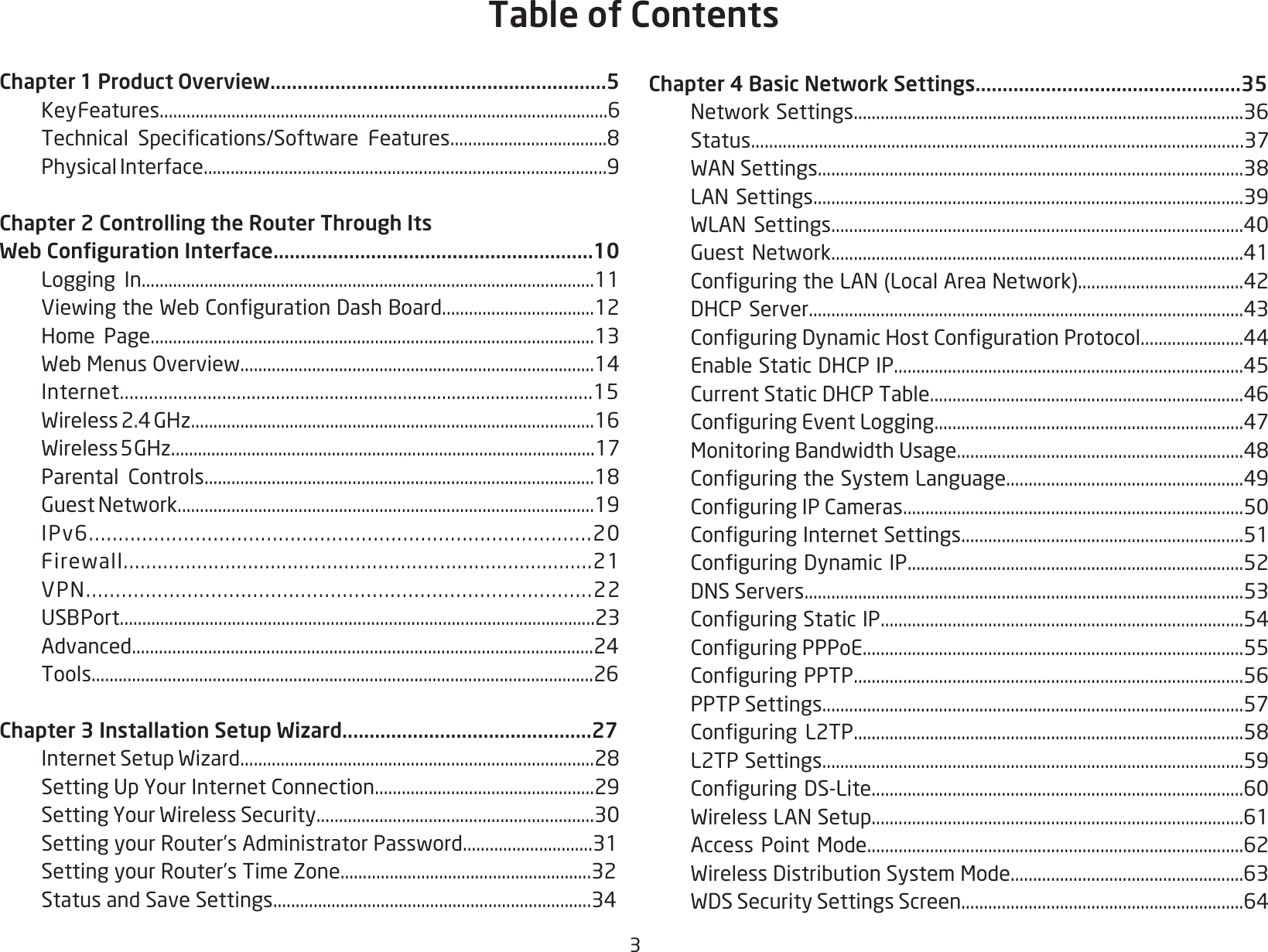 3Chapter 1 Product Overview..............................................................5   Key Features....................................................................................................6 Technical Specications/Software Features...................................8  Physical Interface..........................................................................................9Chapter 2 Controlling the Router Through Its Web Conguration Interface...........................................................10  Logging In.....................................................................................................11 ViewingtheWebCongurationDashBoard..................................12  Home Page...................................................................................................13 WebMenusOverview...............................................................................14 Internet.................................................................................................15 Wireless2.4GHz..........................................................................................16 Wireless5GHz...............................................................................................17 Parental Controls.......................................................................................18 GuestNetwork.............................................................................................19 IPv6.....................................................................................20 Firewall...................................................................................21 VPN.....................................................................................22 USBPort..........................................................................................................23 Advanced.......................................................................................................24 Tools................................................................................................................26Chapter 3 Installation Setup Wizard..............................................27 InternetSetupWizard...............................................................................28 SettingUpYourInternetConnection.................................................29 SettingYourWirelessSecurity..............................................................30 SettingyourRouter’sAdministratorPassword.............................31  Setting your Router’s Time Zone........................................................32 StatusandSaveSettings.......................................................................34Chapter 4 Basic Network Settings.................................................35 NetworkSettings.......................................................................................36 Status.............................................................................................................37 WANSettings...............................................................................................38 LANSettings................................................................................................39 WLANSettings............................................................................................40 GuestNetwork............................................................................................41 ConguringtheLAN(LocalAreaNetwork).....................................42 DHCPServer.................................................................................................43 ConguringDynamicHostCongurationProtocol.......................44 EnableStaticDHCPIP..............................................................................45 CurrentStaticDHCPTable......................................................................46 ConguringEventLogging.....................................................................47 MonitoringBandwidthUsage................................................................48 ConguringtheSystemLanguage.....................................................49 ConguringIPCameras............................................................................50 ConguringInternetSettings...............................................................51 ConguringDynamicIP...........................................................................52 DNSServers..................................................................................................53 ConguringStaticIP.................................................................................54 ConguringPPPoE.....................................................................................55 ConguringPPTP.......................................................................................56 PPTPSettings..............................................................................................57 Conguring L2TP.......................................................................................58  L2TP Settings..............................................................................................59 ConguringDS-Lite...................................................................................60 WirelessLANSetup...................................................................................61 AccessPointMode....................................................................................62 WirelessDistributionSystemMode....................................................63 WDSSecuritySettingsScreen...............................................................64Table of Contents