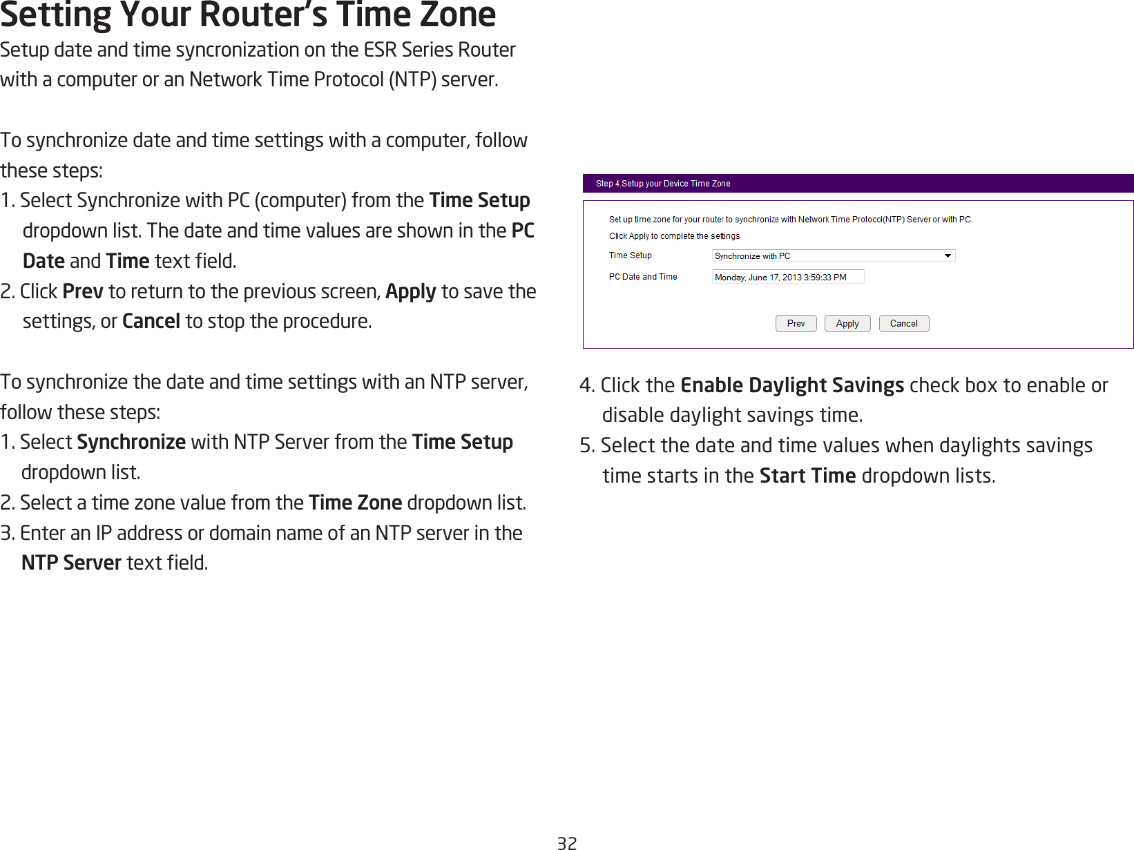 32Setting Your Router’s Time ZoneSetupdateandtimesyncronizationontheESRSeriesRouterwithacomputeroranNetworkTimeProtocol(NTP)server.Tosynchronizedateandtimesettingswithacomputer,followthesesteps:1.SelectSynchronizewithPC(computer)fromtheTime Setup dropdownlist.ThedateandtimevaluesareshowninthePC Date and Timetexteld.2.ClickPrev to return to the previous screen, Apply to save the settings, or Cancel to stop the procedure.TosynchronizethedateandtimesettingswithanNTPserver,followthesesteps:1. Select SynchronizewithNTPServerfromtheTime Setup dropdownlist.2.SelectatimezonevaluefromtheTime Zonedropdownlist.3.EnteranIPaddressordomainnameofanNTPserverintheNTP Servertexteld.4.ClicktheEnable Daylight Savingscheckboxtoenableordisabledaylightsavingstime.5.Selectthedateandtimevalueswhendaylightssavingstime starts in the Start Timedropdownlists.