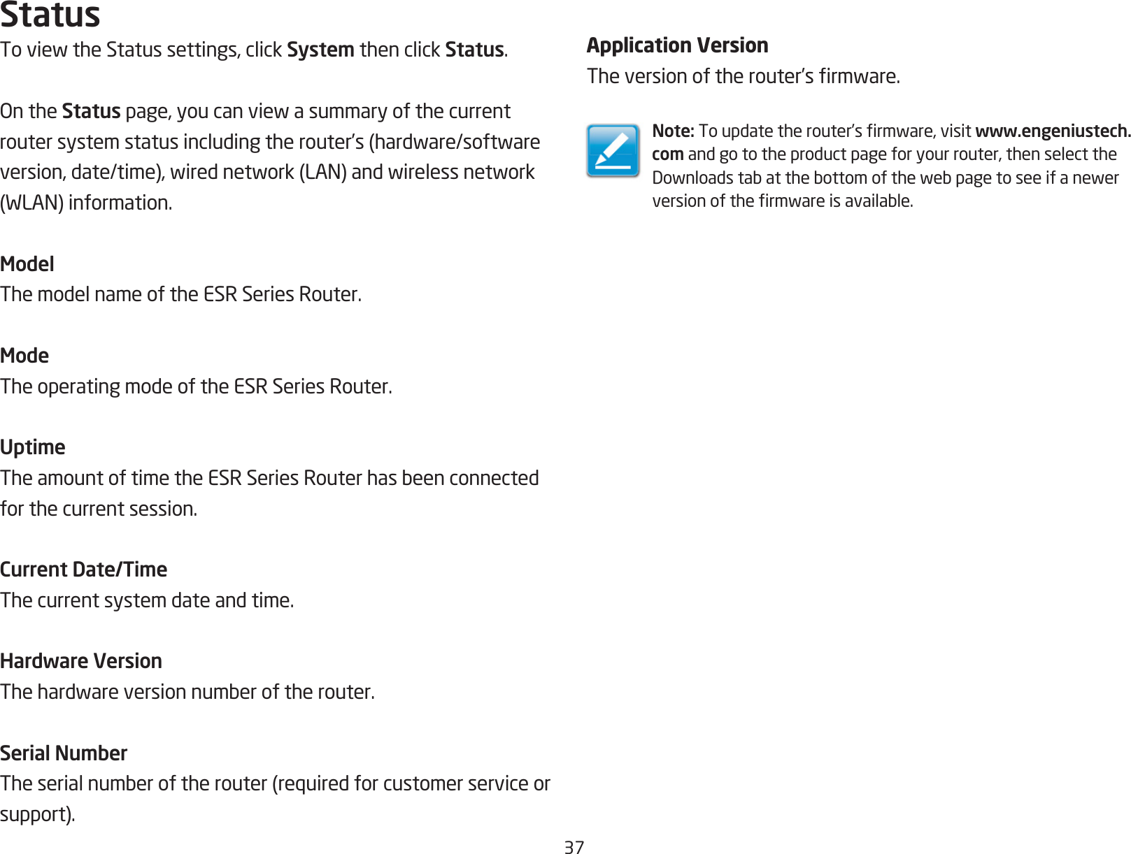 37StatusToviewtheStatussettings,clickSystem then click Status.OntheStatuspage,youcanviewasummaryofthecurrentroutersystemstatusincludingtherouter’s(hardware/softwareversion,date/time),wirednetwork(LAN)andwirelessnetwork(WLAN)information.ModelThe model name of the ESR Series Router.ModeThe operating mode of the ESR Series Router.UptimeTheamountoftimetheESRSeriesRouterhasbeenconnectedfor the current session.Current Date/TimeThe current system date and time. Hardware VersionThehardwareversionnumberoftherouter.Serial NumberTheserialnumberoftherouter(requiredforcustomerserviceorsupport).Application VersionTheversionoftherouter’srmware.Note:Toupdatetherouter’srmware,visitwww.engeniustech.com and go to the product page for your router, then select the Downloadstabatthebottomofthewebpagetoseeifanewerversionofthermwareisavailable.