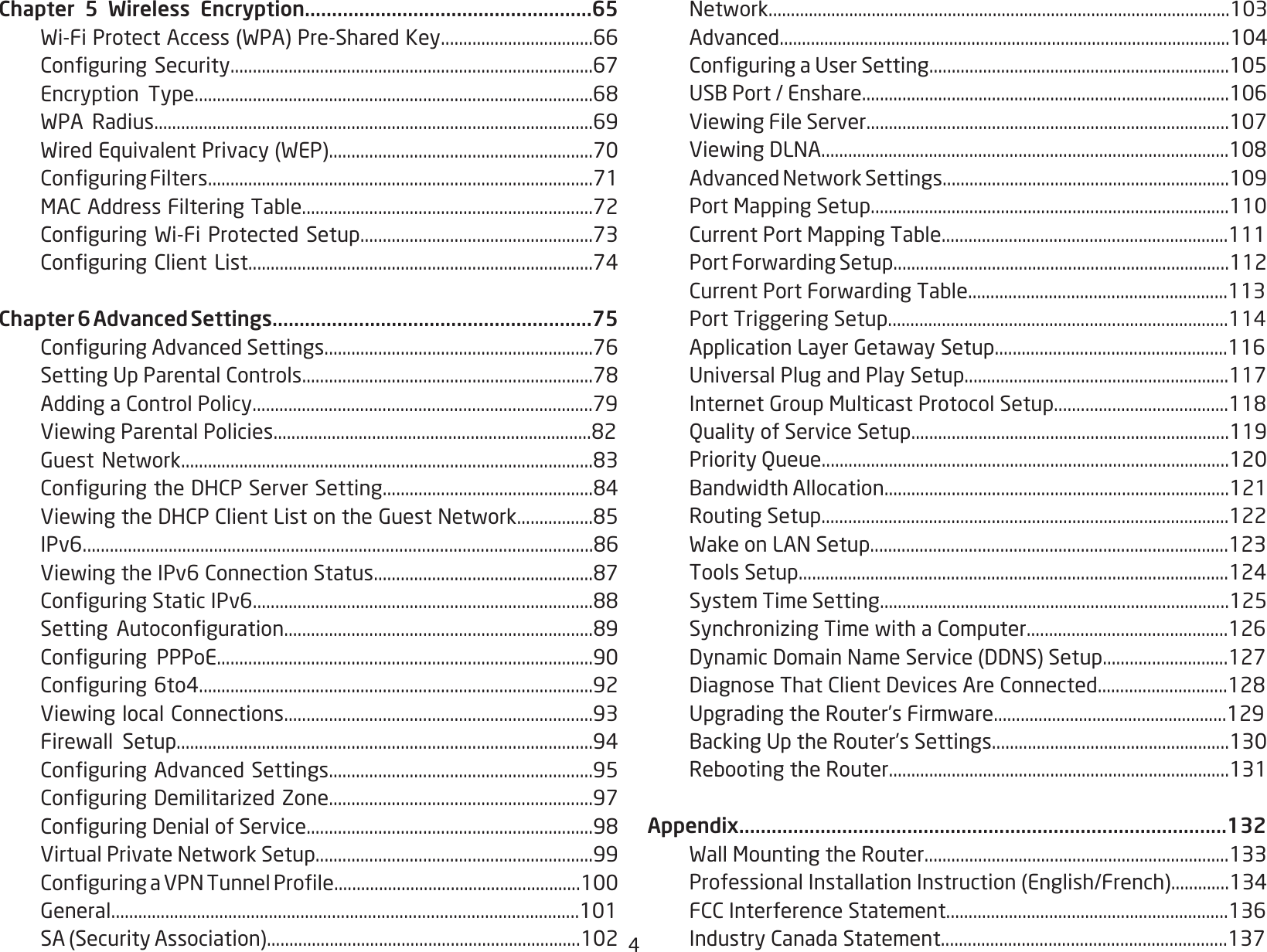 4Chapter 5 Wireless Encryption.....................................................65 Wi-FiProtectAccess(WPA)Pre-SharedKey..................................66 ConguringSecurity.................................................................................67 Encryption Type.........................................................................................68 WPA Radius..................................................................................................69 WiredEquivalentPrivacy(WEP)...........................................................70 ConguringFilters......................................................................................71 MACAddressFilteringTable.................................................................72 ConguringWi-FiProtected Setup....................................................73 ConguringClientList.............................................................................74Chapter 6 Advanced Settings...........................................................75 ConguringAdvancedSettings............................................................76 SettingUpParentalControls.................................................................78 AddingaControlPolicy............................................................................79 ViewingParentalPolicies.......................................................................82 GuestNetwork............................................................................................83 ConguringtheDHCPServerSetting...............................................84 ViewingtheDHCPClientListontheGuestNetwork.................85 IPv6.................................................................................................................86 ViewingtheIPv6ConnectionStatus.................................................87 ConguringStaticIPv6............................................................................88 Setting Autoconguration.....................................................................89 Conguring PPPoE....................................................................................90 Conguring6to4........................................................................................92 ViewinglocalConnections.....................................................................93 Firewall Setup.............................................................................................94 ConguringAdvancedSettings...........................................................95 ConguringDemilitarizedZone...........................................................97 ConguringDenialofService................................................................98 VirtualPrivateNetworkSetup..............................................................99 ConguringaVPNTunnelProle.......................................................100 General........................................................................................................101 SA(SecurityAssociation)......................................................................102 Network.......................................................................................................103 Advanced.....................................................................................................104 ConguringaUserSetting...................................................................105 USBPort/Enshare..................................................................................106 ViewingFileServer.................................................................................107 ViewingDLNA...........................................................................................108 AdvancedNetworkSettings................................................................109 PortMappingSetup................................................................................110 CurrentPortMappingTable................................................................111 PortForwardingSetup...........................................................................112 CurrentPortForwardingTable..........................................................113 PortTriggeringSetup............................................................................114 ApplicationLayerGetawaySetup....................................................116 UniversalPlugandPlaySetup...........................................................117 InternetGroupMulticastProtocolSetup.......................................118  Quality of Service Setup.......................................................................119  Priority Queue...........................................................................................120 BandwidthAllocation.............................................................................121  Routing Setup...........................................................................................122 WakeonLANSetup................................................................................123 ToolsSetup................................................................................................124  System Time Setting..............................................................................125 SynchronizingTimewithaComputer.............................................126 DynamicDomainNameService(DDNS)Setup............................127 DiagnoseThatClientDevicesAreConnected.............................128 UpgradingtheRouter’sFirmware....................................................129 BackingUptheRouter’sSettings.....................................................130 RebootingtheRouter............................................................................131Appendix..........................................................................................132 WallMountingtheRouter....................................................................133 ProfessionalInstallationInstruction(English/French).............134 FCCInterferenceStatement...............................................................136 IndustryCanadaStatement................................................................137