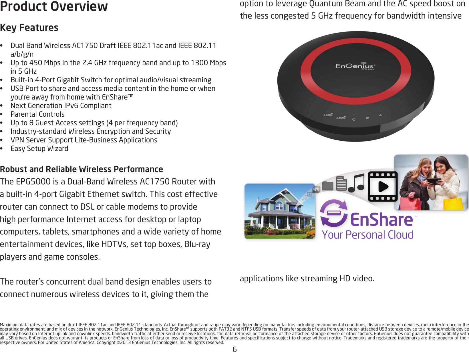 6MaximumdataratesarebasedondraftIEEE802.11acandIEEE802.11standards.Actualthroughputandrangemayvarydependingonmanyfactorsincludingenvironmentalconditions,distancebetweendevices,radiointerferenceintheoperatingenvironment,andmixofdevicesinthenetwork.EnGeniusTechnologies,Inc.EnShare™supportsbothFAT32andNTFSUSBformats.Transferspeedsofdatafromyourrouter-attachedUSBstoragedevicetoaremote/mobiledevicemayvarybasedonInternetuplinkanddownlinkspeeds,bandwidthtrafcateithersendorreceivelocations,thedataretrievalperformanceoftheattachedstoragedeviceorotherfactors.EnGeniusdoesnotguaranteecompatibilitywithallUSBdrives.EnGeniusdoesnotwarrantitsproductsorEnSharefromlossofdataorlossofproductivitytime.Featuresandspecicationssubjecttochangewithoutnotice.Trademarksandregisteredtrademarksarethepropertyoftheirrespectiveowners.ForUnitedStatesofAmerica:Copyright©2013EnGeniusTechnologies,Inc.Allrightsreserved.Product OverviewKey Features• DualBandWirelessAC1750DraftIEEE802.11acandIEEE802.11a/b/g/n• Upto450Mbpsinthe2.4GHzfrequencybandandupto1300Mbps in5GHz• Built-in4-PortGigabitSwitchforoptimalaudio/visualstreaming• USBPorttoshareandaccessmediacontentinthehomeorwhenyou’reawayfromhomewithEnShare™• NextGenerationIPv6Compliant• ParentalControls• Upto8GuestAccesssettings(4perfrequencyband)• Industry-standardWirelessEncryptionandSecurity• VPNServerSupportLite-BusinessApplications• EasySetupWizardRobust and Reliable Wireless PerformanceTheEPG5000isaDual-BandWirelessAC1750Routerwithabuilt-in4-portGigabitEthernetswitch.ThiscosteffectiveroutercanconnecttoDSLorcablemodemstoprovidehigh performance Internet access for desktop or laptop computers,tablets,smartphonesandawidevarietyofhomeentertainmentdevices,likeHDTVs,settopboxes,Blu-rayplayers and game consoles. Therouter’sconcurrentdualbanddesignenablesuserstoconnectnumerouswirelessdevicestoit,givingthemtheoptiontoleverageQuantumBeamandtheACspeedboostonthelesscongested5GHzfrequencyforbandwidthintensiveapplicationslikestreamingHDvideo.