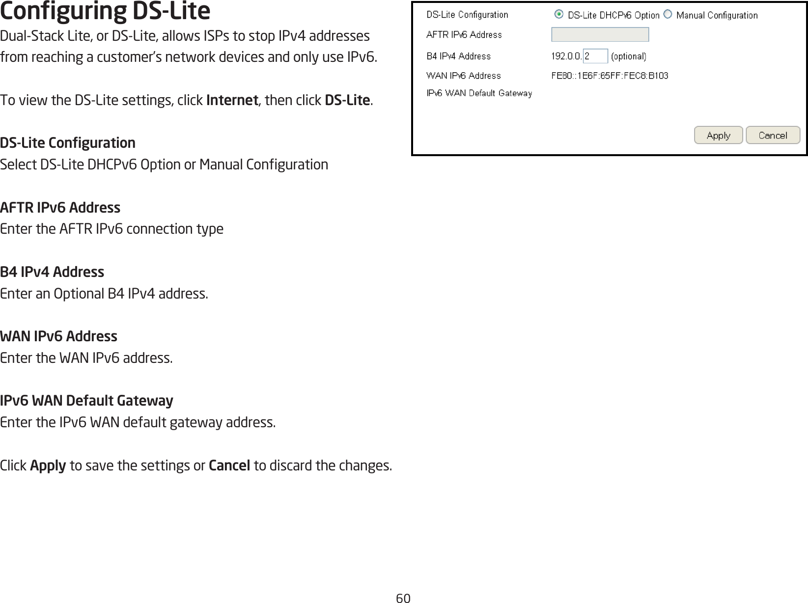 60Conguring DS-LiteDual-StackLite,orDS-Lite,allowsISPstostopIPv4addressesfromreachingacustomer’snetworkdevicesandonlyuseIPv6.ToviewtheDS-Litesettings,clickInternet, then click DS-Lite.DS-Lite CongurationSelectDS-LiteDHCPv6OptionorManualCongurationAFTR IPv6 AddressEnter the AFTR IPv6 connection typeB4 IPv4 AddressEnteranOptionalB4IPv4address.WAN IPv6 AddressEntertheWANIPv6address.IPv6 WAN Default GatewayEntertheIPv6WANdefaultgatewayaddress.ClickApply to save the settings or Cancel to discard the changes.