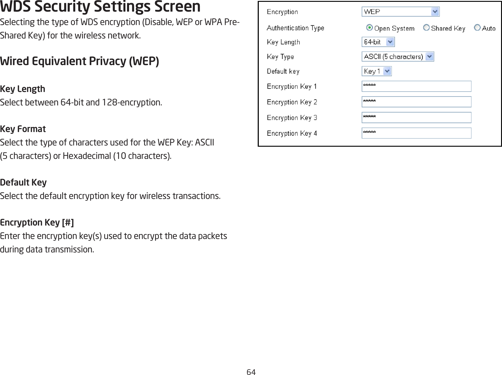64WDS Security Settings ScreenSelectingthetypeofWDSencryption(Disable,WEPorWPAPre-SharedKey)forthewirelessnetwork.Wired Equivalent Privacy (WEP)Key LengthSelectbetween64-bitand128-encryption.Key FormatSelectthetypeofcharactersusedfortheWEPKey:ASCII(5characters)orHexadecimal(10characters).Default KeySelectthedefaultencryptionkeyforwirelesstransactions.Encryption Key [#]Entertheencryptionkey(s)usedtoencryptthedatapacketsduring data transmission.