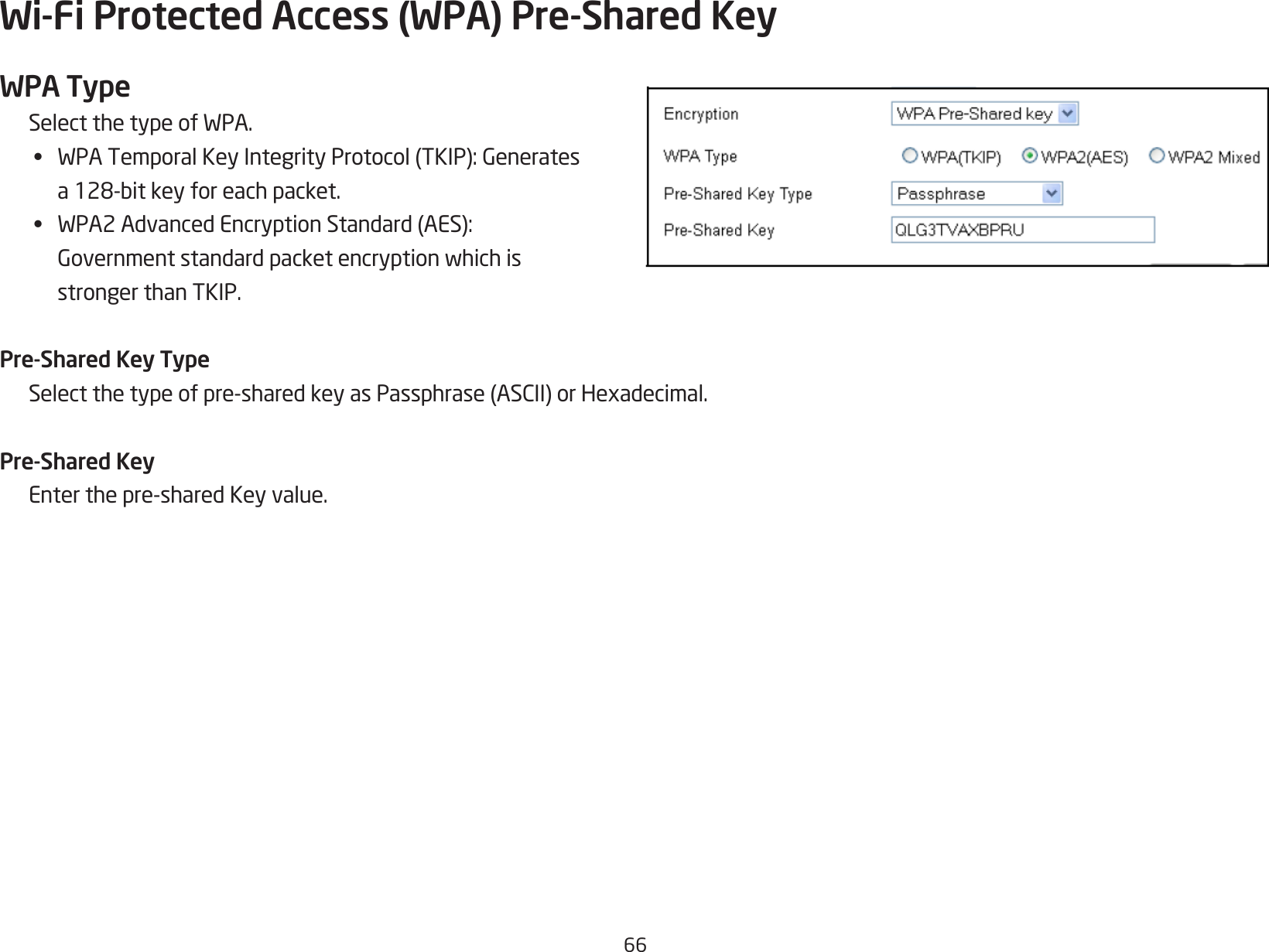 66Wi-Fi Protected Access (WPA) Pre-Shared KeyWPA TypeSelectthetypeofWPA.• WPATemporalKeyIntegrityProtocol(TKIP):Generates a128-bitkeyforeachpacket.• WPA2AdvancedEncryptionStandard(AES): Governmentstandardpacketencryptionwhichis  stronger than TKIP.Pre-Shared Key TypeSelectthetypeofpre-sharedkeyasPassphrase(ASCII)orHexadecimal.Pre-Shared KeyEnterthepre-sharedKeyvalue.