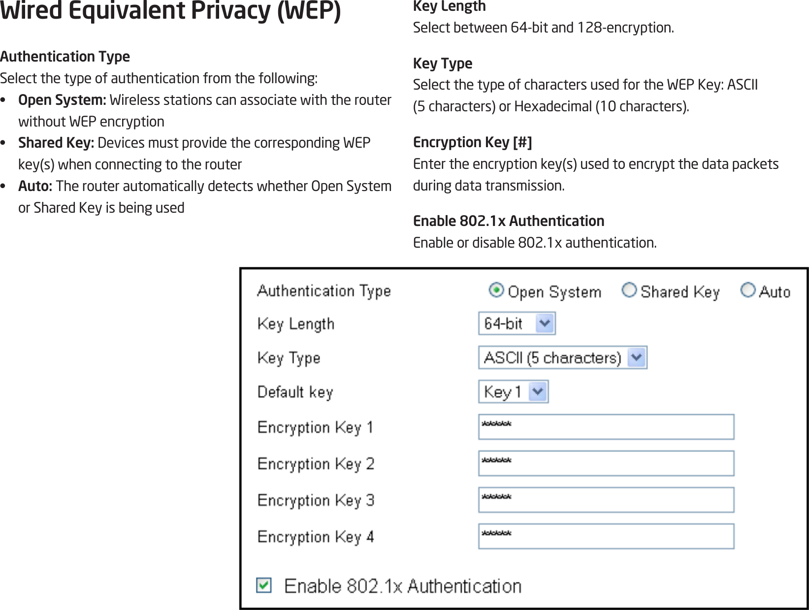 70Wired Equivalent Privacy (WEP)Authentication TypeSelectthetypeofauthenticationfromthefollowing:•  Open System: WirelessstationscanassociatewiththerouterwithoutWEPencryption•  Shared Key: DevicesmustprovidethecorrespondingWEPkey(s)whenconnectingtotherouter•  Auto: TherouterautomaticallydetectswhetherOpenSystemorSharedKeyisbeingusedKey LengthSelectbetween64-bitand128-encryption.Key TypeSelectthetypeofcharactersusedfortheWEPKey:ASCII(5characters)orHexadecimal(10characters).Encryption Key [#]Entertheencryptionkey(s)usedtoencryptthedatapacketsduring data transmission.Enable 802.1x AuthenticationEnableordisable802.1xauthentication.