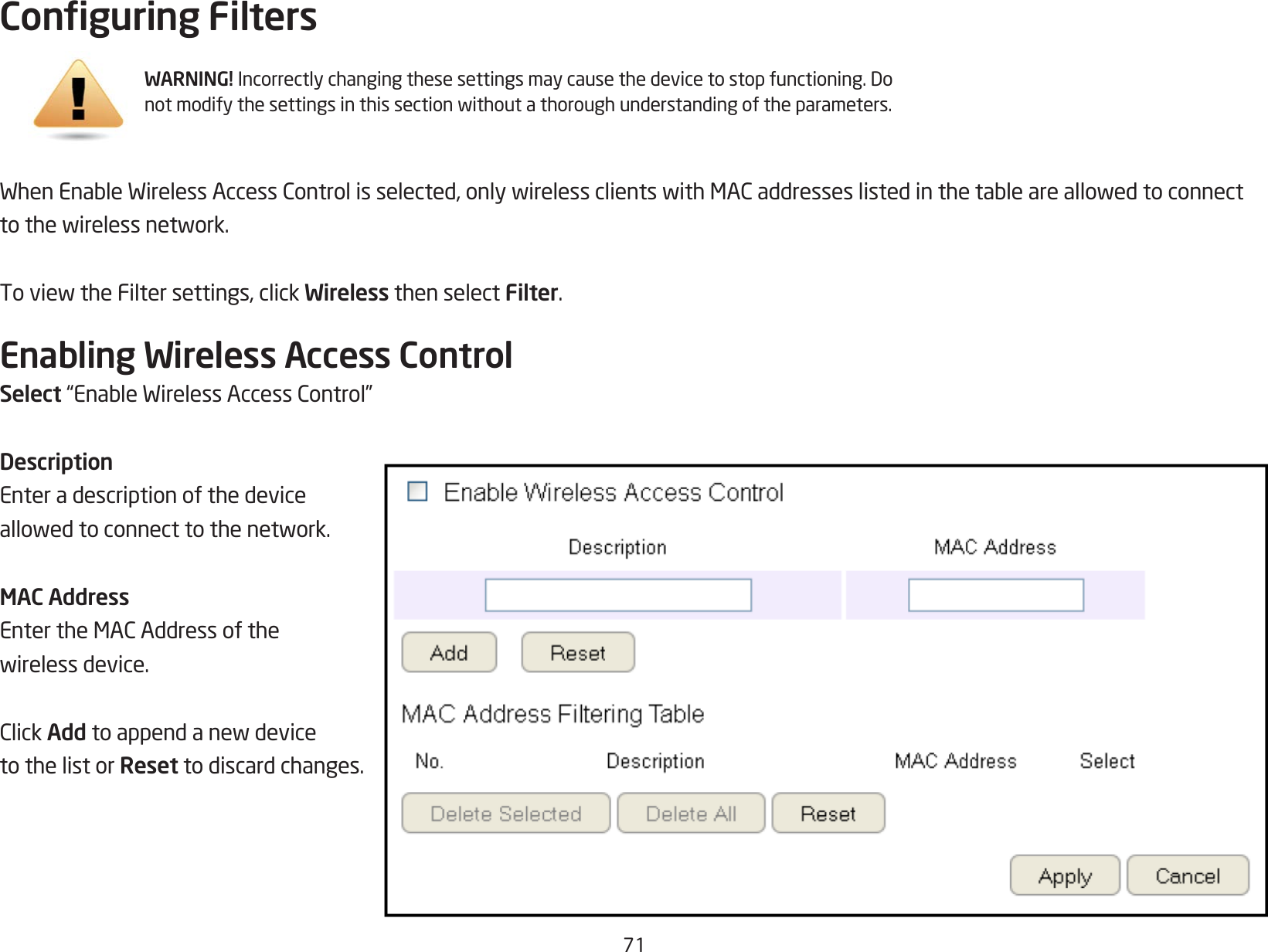 71Conguring FiltersWhenEnableWirelessAccessControlisselected,onlywirelessclientswithMACaddresseslistedinthetableareallowedtoconnecttothewirelessnetwork.ToviewtheFiltersettings,clickWireless then select Filter.Enabling Wireless Access ControlSelect“EnableWirelessAccessControl”DescriptionEnter a description of the device allowedtoconnecttothenetwork.MAC AddressEntertheMACAddressofthewirelessdevice.ClickAdd toappendanewdeviceto the list or Reset to discard changes.WARNING! Incorrectlychangingthesesettingsmaycausethedevicetostopfunctioning.Donotmodifythesettingsinthissectionwithoutathoroughunderstandingoftheparameters.