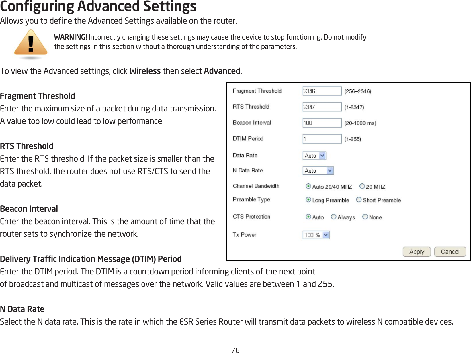 76Conguring Advanced SettingsAllowsyoutodenetheAdvancedSettingsavailableontherouter.ToviewtheAdvancedsettings,clickWireless then select Advanced.Fragment ThresholdEnterthemaximumsizeofapacketduringdatatransmission.Avaluetoolowcouldleadtolowperformance.RTS ThresholdEntertheRTSthreshold.IfthepacketsizeissmallerthantheRTSthreshold,therouterdoesnotuseRTS/CTStosendthedata packet.Beacon IntervalEnterthebeaconinterval.Thisistheamountoftimethattheroutersetstosynchronizethenetwork.Delivery Trafc Indication Message (DTIM) PeriodEntertheDTIMperiod.TheDTIMisacountdownperiodinformingclientsofthenextpointofbroadcastandmulticastofmessagesoverthenetwork.Validvaluesarebetween1and255.N Data RateSelecttheNdatarate.ThisistherateinwhichtheESRSeriesRouterwilltransmitdatapacketstowirelessNcompatibledevices.WARNING!Incorrectlychangingthesesettingsmaycausethedevicetostopfunctioning.Donotmodifythesettingsinthissectionwithoutathoroughunderstandingoftheparameters.
