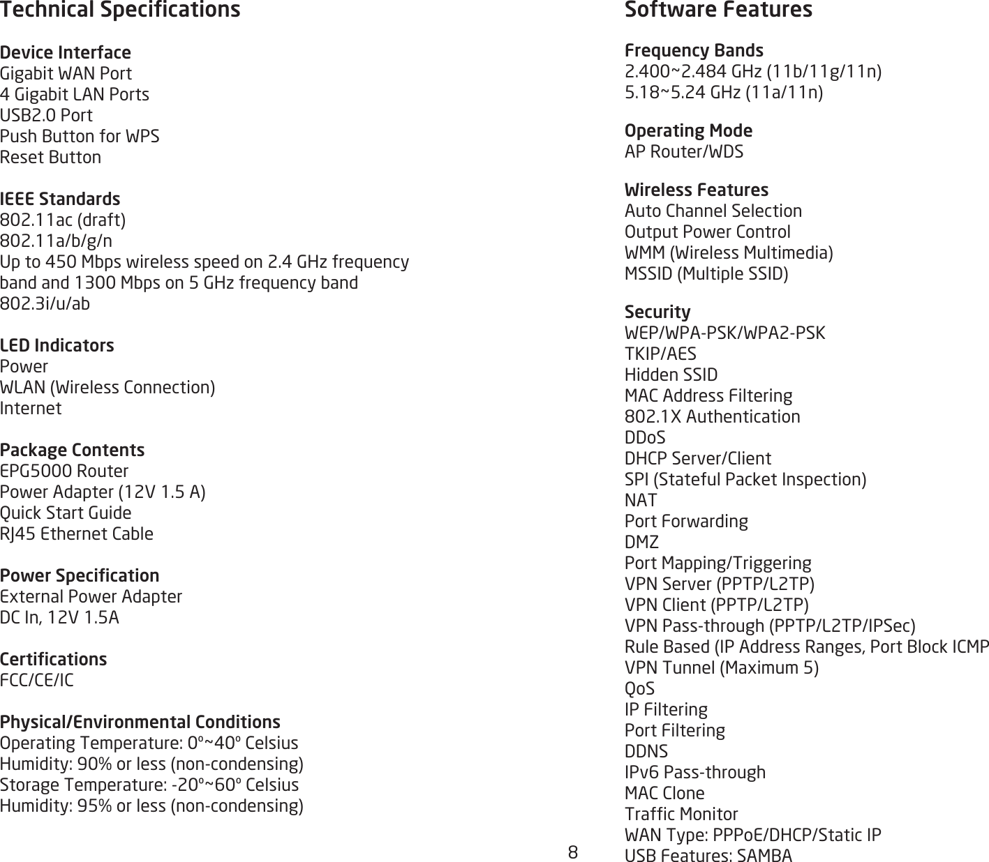 8Technical SpecicationsDevice InterfaceGigabitWANPort4GigabitLANPortsUSB2.0PortPushButtonforWPSResetButtonIEEE Standards802.11ac(draft)802.11a/b/g/nUpto450Mbpswirelessspeedon2.4GHzfrequencybandand1300Mbpson5GHzfrequencyband802.3i/u/abLED IndicatorsPowerWLAN(WirelessConnection)InternetPackage ContentsEPG5000RouterPowerAdapter(12V1.5A)QuickStartGuideRJ45EthernetCablePower SpecicationExternalPowerAdapterDCIn,12V1.5ACerticationsFCC/CE/ICPhysical/Environmental ConditionsOperatingTemperature:0º~40ºCelsiusHumidity:90%orless(non-condensing)StorageTemperature:-20º~60ºCelsiusHumidity:95%orless(non-condensing)Software FeaturesFrequency Bands2.400~2.484GHz(11b/11g/11n)5.18~5.24GHz(11a/11n)Operating ModeAPRouter/WDSWireless FeaturesAutoChannelSelectionOutputPowerControlWMM(WirelessMultimedia)MSSID(MultipleSSID)SecurityWEP/WPA-PSK/WPA2-PSKTKIP/AESHiddenSSIDMACAddressFiltering802.1XAuthenticationDDoSDHCPServer/ClientSPI(StatefulPacketInspection)NATPortForwardingDMZPortMapping/TriggeringVPNServer(PPTP/L2TP)VPNClient(PPTP/L2TP)VPNPass-through(PPTP/L2TP/IPSec)RuleBased(IPAddressRanges,PortBlockICMPVPNTunnel(Maximum5)QoSIP FilteringPort FilteringDDNSIPv6Pass-throughMACCloneTrafcMonitorWANType:PPPoE/DHCP/StaticIPUSBFeatures:SAMBA