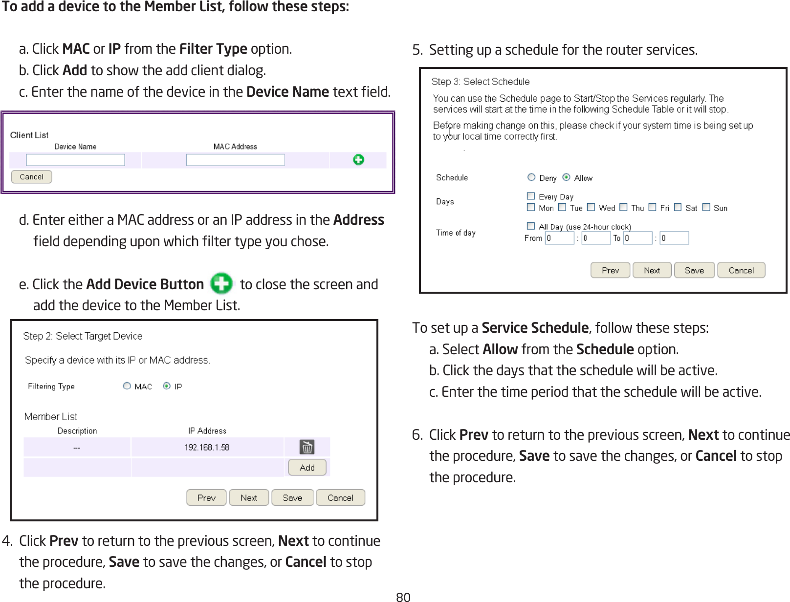 805.  Setting up a schedule for the router services.To set up a Service Schedule,followthesesteps:  a. Select Allow from the Schedule option. b.Clickthedaysthattheschedulewillbeactive. c.Enterthetimeperiodthattheschedulewillbeactive.6.ClickPrev to return to the previous screen, Next to continue  the procedure, Save to save the changes, or Cancel to stop    the procedure.To add a device to the Member List, follow these steps: a.ClickMAC or IP from the Filter Type option. b.ClickAddtoshowtheaddclientdialog.  c. Enter the name of the device in the Device Nametexteld. d.EntereitheraMACaddressoranIPaddressintheAddress    elddependinguponwhichltertypeyouchose. e.ClicktheAdd Device Button           to close the screen and    addthedevicetotheMemberList.4.ClickPrev to return to the previous screen, Next to continue  the procedure, Save to save the changes, or Cancel to stop  the procedure.