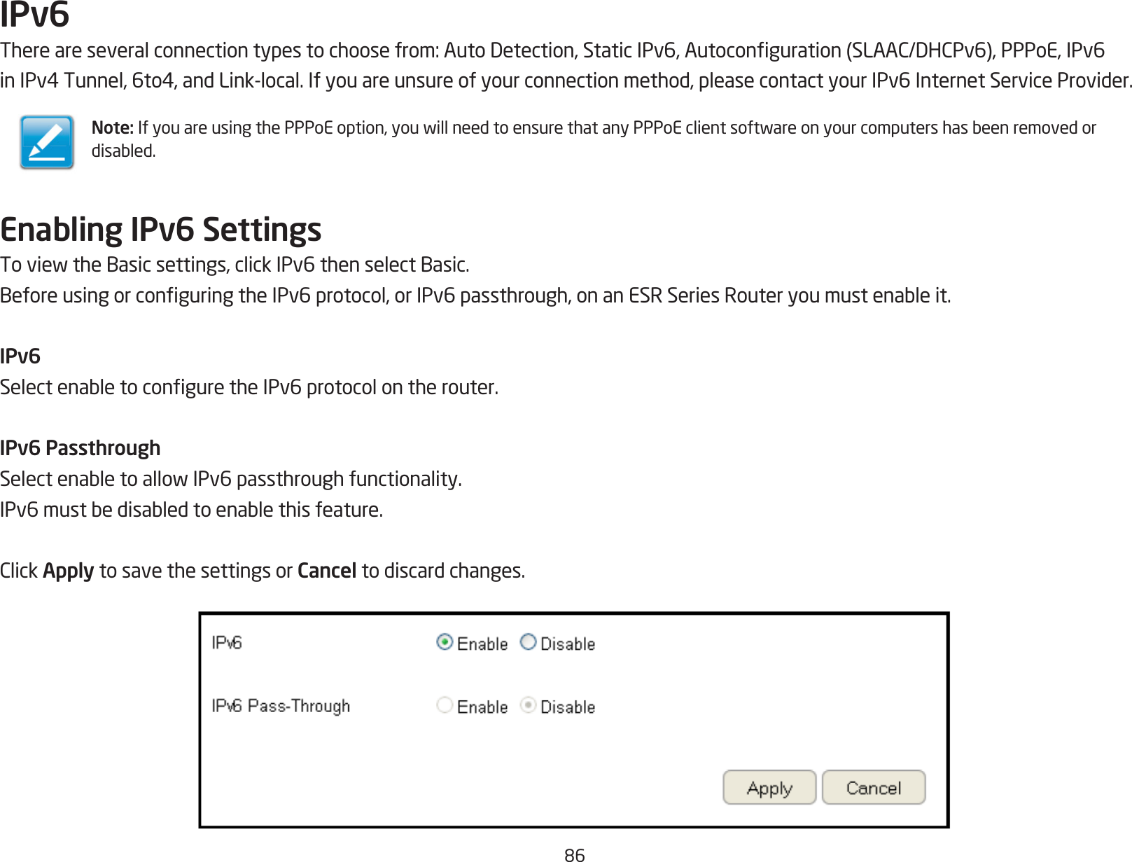 86IPv6Thereareseveralconnectiontypestochoosefrom:AutoDetection,StaticIPv6,Autoconguration(SLAAC/DHCPv6),PPPoE,IPv6inIPv4Tunnel,6to4,andLink-local.Ifyouareunsureofyourconnectionmethod,pleasecontactyourIPv6InternetServiceProvider.Enabling IPv6 SettingsToviewtheBasicsettings,clickIPv6thenselectBasic.BeforeusingorconguringtheIPv6protocol,orIPv6passthrough,onanESRSeriesRouteryoumustenableit.IPv6SelectenabletoconguretheIPv6protocolontherouter.IPv6 PassthroughSelectenabletoallowIPv6passthroughfunctionality.IPv6mustbedisabledtoenablethisfeature.ClickApply to save the settings or Cancel to discard changes.Note:IfyouareusingthePPPoEoption,youwillneedtoensurethatanyPPPoEclientsoftwareonyourcomputershasbeenremovedordisabled.