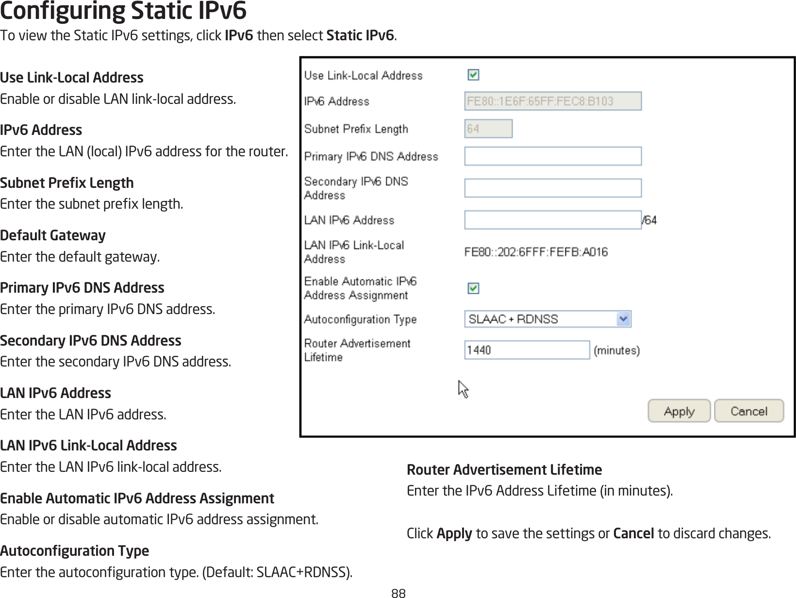 88Conguring Static IPv6ToviewtheStaticIPv6settings,clickIPv6 then select Static IPv6.Use Link-Local AddressEnableordisableLANlink-localaddress.IPv6 AddressEntertheLAN(local)IPv6addressfortherouter.Subnet Prex LengthEnterthesubnetprexlength.Default GatewayEnterthedefaultgateway.Primary IPv6 DNS AddressEntertheprimaryIPv6DNSaddress.Secondary IPv6 DNS AddressEnterthesecondaryIPv6DNSaddress.LAN IPv6 AddressEntertheLANIPv6address.LAN IPv6 Link-Local AddressEntertheLANIPv6link-localaddress.Enable Automatic IPv6 Address AssignmentEnableordisableautomaticIPv6addressassignment.Autoconguration TypeEntertheautocongurationtype.(Default:SLAAC+RDNSS).Router Advertisement LifetimeEntertheIPv6AddressLifetime(inminutes).ClickApply to save the settings or Cancel to discard changes.