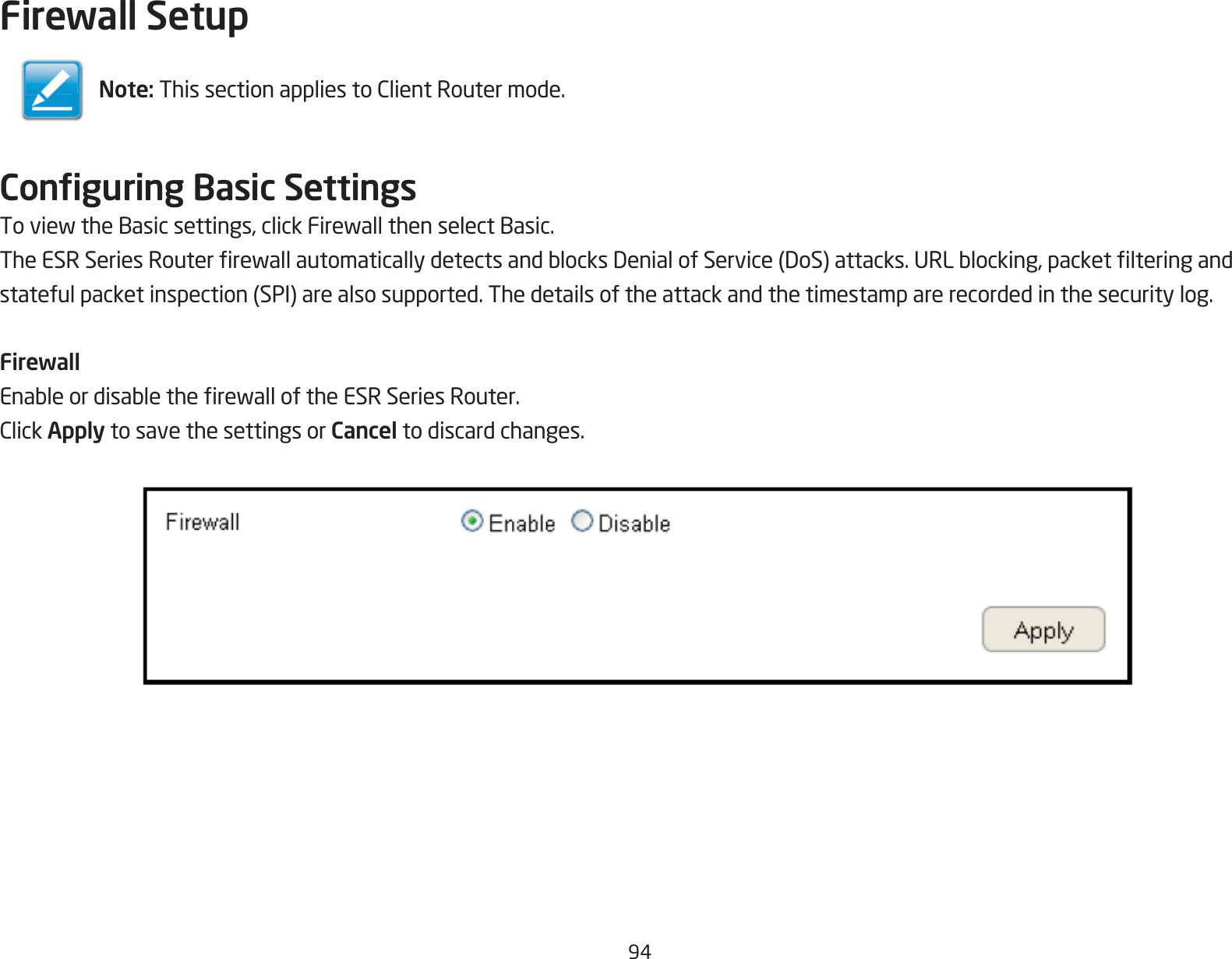 94Firewall SetupConguring Basic SettingsToviewtheBasicsettings,clickFirewallthenselectBasic.TheESRSeriesRouterrewallautomaticallydetectsandblocksDenialofService(DoS)attacks.URLblocking,packetlteringandstatefulpacketinspection(SPI)arealsosupported.Thedetailsoftheattackandthetimestamparerecordedinthesecuritylog.FirewallEnableordisabletherewalloftheESRSeriesRouter.ClickApply to save the settings or Cancel to discard changes.Note:ThissectionappliestoClientRoutermode.