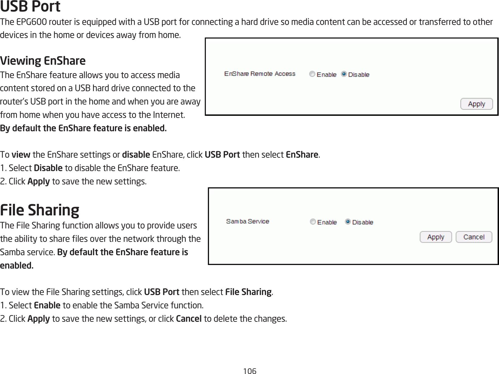 106USB PortTheEPG600routerisequippedwithaUSBportforconnectingaharddrivesomediacontentcanbeaccessedortransferredtootherdevicesinthehomeordevicesawayfromhome.Viewing EnShareTheEnSharefeatureallowsyoutoaccessmediacontentstoredonaUSBharddriveconnectedtotherouter’sUSBportinthehomeandwhenyouareawayfromhomewhenyouhaveaccesstotheInternet.By default the EnShare feature is enabled.To view the EnShare settings or disable EnShare, click USB Port then select EnShare.1. Select DisabletodisabletheEnSharefeature.2.ClickApplytosavethenewsettings.File SharingTheFileSharingfunctionallowsyoutoprovideuserstheabilitytosharelesoverthenetworkthroughtheSambaservice.By default the EnShare feature is enabled.ToviewtheFileSharingsettings,clickUSB Port then select File Sharing.1. Select EnabletoenabletheSambaServicefunction.2.ClickApplytosavethenewsettings,orclickCancel to delete the changes.