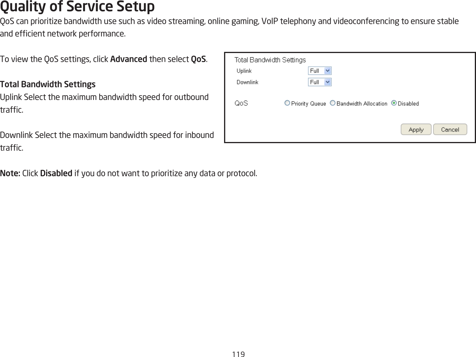 119Quality of Service SetupQoScanprioritizebandwidthusesuchasvideostreaming,onlinegaming,VoIPtelephonyandvideoconferencingtoensurestableandefcientnetworkperformance.ToviewtheQoSsettings,clickAdvanced then select QoS.Total Bandwidth SettingsUplinkSelectthemaximumbandwidthspeedforoutboundtrafc.DownlinkSelectthemaximumbandwidthspeedforinboundtrafc.Note:ClickDisabled ifyoudonotwanttoprioritizeanydataorprotocol.